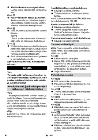– 8 
 Moottorikotelon asetus paikalleen. 
Lukitse kotelo kääntämällä kantokahva 
ylös. 
Kuva 
 Tuorevesisäiliön asetus paikalleen. 
Aseta ensin alaosa paikalleen ja paina 
sitten yläosaa moottorikoteloa vasten, 
tarkasta sitten lukituksen pitävyys. 
Kuva 
 Pistä imuletku ja suihkutusletku koneen 
liittimiin. 
Neuvo 
: Paina imuletkua voimalla liittimen si-sään, 
jotta se napsahtaa lukitukseen. 
Kuva 
 Yhdistä suihkutus-imuputket toisiinsa ja 
pistä sitten käsikahvaan. Lukitusvipu on 
kierrettävä liitettäessä keskelle ja sitten 
varmistamiseksi myötäpäivään. 
 Pistä lattiasuutin suihkutus-imuputkeen 
ja varmista lukitusvivulla. 
Kone on nyt valmisteltu märkäpuhdis-tukseen. 
Varo 
Tarkasta, että vaahtomuovisuodatin on 
aina työskenneltäessä paikoillaan, tämä 
koskee märkäpuhdistusta sekä märkä-ja 
kuivaimurointia! 
Varo 
Tarkista puhdistettavan kohteen värien- ja 
vedenkestävyys huomaamattomassa koh-dassa 
ennen laitteen käyttämistä. 
Älä puhdista vedelle arkoja pintoja, kuten 
esim. parkettilattioita (kosteus voi tunkeitua 
sisään ja vahingoittaa lattiaa). 
Ohje 
Lämmin vesi (maks. 50 °C) parantaa puh-distusvaikutusta. 
 Käytä pesu-lattiasuulaketta. 
 Työskentele ilman kovien pintojen is-tukkaa. 
Käytä puhdistamiseen vain KÄRCHER ma-tonpuhdistusainetta 
RM 519. 
 Käytä pesu-lattiasuulaketta. 
 Työnnä kovapinta-lisäke sivulta päin 
Suihku-Ex -lattiasuuttimeen. Harjasten 
tulee osoittaa taaksepäin. 
 Käytä pesu-käsisuulaketta. 
Vihje: Tuorevesisäiliön voi irrottaa täyttä-mistä 
varten, myös laitteessa kiinniolevan 
säiliön voi täyttää. 
Kuva 
 Käännä säiliön kansi ylös. 
 Kaada 100 - 200 ml (likaisuusasteesta 
riippuen) RM 519 -puhdistusainetta tuo-revesisäiliöön 
ja täytä säiliö sitten vesi-johtovedellä, 
älä täytä liian täyteen. 
 Sulje säiliön kansi. 
Kuva 
 Liitä virtapistoke pistorasiaan. 
 Paina imurointikytkin (asentoon I), imu-turbiini 
käynnistyy. 
Kuva 
 Työnnä käsikahvassa oleva ilmanpääs-töläppä 
kokonaan kiinni. 
Kuva 
 Paina suihkutuskytkin (asentoon I), puh-distusainepumppu 
on valmiustilassa. 
Kuva 
 Käytä kahvassa olevaa suihkutusvipua 
puhdistusliuoksen suihkuttamiseen. 
Kuva 
 Jatkuvaa suihkutusta varten suihkutus-vivun 
voi lukita paikalleen painamalla 
suihkutusvipua ja vetämällä lukituspai-niketta 
taaksepäin. 
 Käsittele puhdistettava pinta limittäisin 
vedoin. Vedä suutinta taaksepäin (älä 
työnnä). 
Käyttö 
Kokolattiamattojen/kovien pintojen/ 
verhousten märkäpuhdistus 
Kokolattiamattojen märkäpuhdistus 
Kovien pintojen märkäpuhdistus 
Huonekaluverhousten märkäpuhdistus 
Tuorevesisäiliön täyttö 
Puhdistustyön aloitus 
82 FI 
 