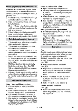 – 9 
Huomautus: Jos säiliö on täynnä, uimuri 
sulkee imuaukon ja laite käy kohonneella 
kierrosluvulla. Kytke laite heti pois päältä ja 
tyhjennä säiliö. 
 Sammuta laite painamalla imurointi- ja 
suihkutuskytkimiä (asentoon 0). 
 Irrota suihkutus-imuletku ja suihkutus-letku 
laitteesta. 
Neuvo: Osista voi vielä tippua jäännös-vettä, 
aseta ne siksi suihkualtaaseen tai 
kylpyammeeseen. 
 Poista lisävarusteet ja tuorevesisäiliö, 
irrota moottorikotelo lukituksesta. 
 Ota moottorikotelo pois ja tyhjennä säiliö. 
– Työskentele aina valosta varjoon päin 
(ikkunan luota kohti ovea). 
– Työskentele aina puhtaalta pinnalta 
kohti likaantunutta pintaa. 
– Juuttiset matot voivat kutistua ja muut-taa 
värejään käytettäessä liian märkää 
puhdistusta. 
– Harjaa pitkälankaiset (-nukkaiset) ma-tot 
puhdistuksen jälkeen langan/nukan 
suuntaa (esim. nukkaharjalla tai hanka-usharjalla). 
– Märkäpuhdistuksen jälkeen tehty kyl-lästäminen 
käyttäen Care Tex RM 
762:ta estää tekstiilipäällyksen nopean 
likaantumisen uudelleen. 
– Painautumien ja ruostetahrojen estämi-seksi, 
kävele matolla ja aseta huoneka-lut 
matolle vasta maton kuivumisen jäl-keen. 
 Kytke imurointi ja suihkutus päälle 
(asento I). 
 Ruiskuta puhdistusliuosta ja imuroi sitä 
samalla pois yhdessä työvaiheessa. 
 Kytke sitten suihkutus pois päältä ja 
imuroi puhdistusliuoksen jäämät pois. 
 Kun matot on puhdistettu, suorita vielä 
jälkipuhdistus puhtaalla, lämpimällä ve-dellä 
ja suorita halutessasi maton käsit-tely 
kyllästysaineella. 
 Kytke suihkutus päälle (asento I). 
 Levitä puhdistusliuosta ja anna sen vai-kuttaa 
10 - 15 minuuttia (imurointi pois-kytkettynä). 
 Puhdista sitten pinta kuten kevyessä / 
normaalissa likaantumisessa. 
 Kun matot on puhdistettu, suorita vielä 
jälkipuhdistus puhtaalla, lämpimällä ve-dellä 
ja suorita halutessasi maton käsit-tely 
kyllästysaineella. 
 Huuhtele laitteen suihkutusjohdot, tee 
se seuraavasti: 
Täytä puhdistusainesäiliä n. 1 litralla 
puhdasta vettä. 
Pidä suutinta viemärin yläpuolella ja 
kytke suihkutuspumppu päälle, kunnes 
puhdas vesi on käytetty loppuun. 
Varo 
Suodatinpussin on aina töitä tehtäessä oltava 
asetettuna paikalleen, paitsi silloin, kun käy-tät 
suodatinpatruunaa (erityisvaruste). 
Säiliön ja varusteiden tulee olla kuivia, jotta 
ne eivät liimaantuisi toisiinsa. 
Kuva 
 Aseta suodatinpussi paikalleen. 
Kuva 
 Käytä märkä-/kuivaimurointi-adapteria. 
Pistä adapteri käsikahvaan tai imuput-keen, 
varmista se lukitusvipua kiertä-mällä. 
 Valitse haluamasi varuste ja pistä se 
suihkutus-imuputkeen tai suoraan 
adapteriin. 
 Kytke imurointi päälle (asento I). 
Kuva 
 Paina lattiasuuttimen kovapintaharja 
esiin. Harjasten kuuluu olla suunnattu-na 
eteenpäin. 
Säiliön tyhjennys puhdistustyön aikana 
Puhdistusvinkkejä/työtapoja 
Puhdistusmenetelmät 
Kevyt / normaali likaantuminen 
Pahat likaantumat tai tahrat 
Märkäpuhdistuksen lopettaminen 
Kuivaimu 
Kovien pintojen imurointi 
FI 83 
 