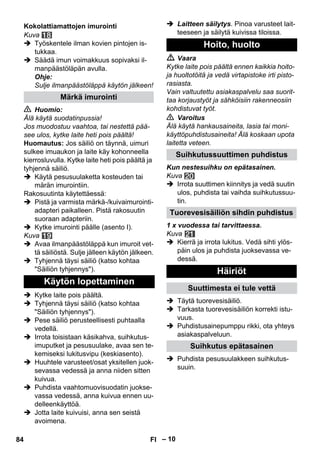– 10 
Kuva 
 Työskentele ilman kovien pintojen is-tukkaa. 
 Säädä imun voimakkuus sopivaksi il-manpäästöläpän 
avulla. 
Ohje: 
Sulje ilmanpäästöläppä käytön jälkeen! 
 Huomio: 
Älä käytä suodatinpussia! 
Jos muodostuu vaahtoa, tai nestettä pää-see 
ulos, kytke laite heti pois päältä! 
Huomautus: Jos säiliö on täynnä, uimuri 
sulkee imuaukon ja laite käy kohonneella 
kierrosluvulla. Kytke laite heti pois päältä ja 
tyhjennä säiliö. 
 Käytä pesusuulaketta kosteuden tai 
märän imurointiin. 
Rakosuutinta käytettäessä: 
 Pistä ja varmista märkä-/kuivaimurointi-adapteri 
paikalleen. Pistä rakosuutin 
suoraan adapteriin. 
 Kytke imurointi päälle (asento I). 
Kuva 
 Avaa ilmanpäästöläppä kun imuroit vet-tä 
säiliöstä. Sulje jälleen käytön jälkeen. 
 Tyhjennä täysi säiliö (katso kohtaa 
Säiliön tyhjennys). 
 Kytke laite pois päältä. 
 Tyhjennä täysi säiliö (katso kohtaa 
Säiliön tyhjennys). 
 Pese säiliö perusteellisesti puhtaalla 
vedellä. 
 Irrota toisistaan käsikahva, suihkutus-imuputket 
ja pesusuulake, avaa sen te-kemiseksi 
lukitusvipu (keskiasento). 
 Huuhtele varusteet/osat yksitellen juok-sevassa 
vedessä ja anna niiden sitten 
kuivua. 
 Puhdista vaahtomuovisuodatin juokse-vassa 
vedessä, anna kuivua ennen uu-delleenkäyttöä. 
 Jotta laite kuivuisi, anna sen seistä 
avoimena. 
 Laitteen säilytys. Pinoa varusteet lait-teeseen 
ja säilytä kuivissa tiloissa. 
 Vaara 
Kytke laite pois päältä ennen kaikkia hoito-ja 
huoltotöitä ja vedä virtapistoke irti pisto-rasiasta. 
Vain valtuutettu asiakaspalvelu saa suorit-taa 
korjaustyöt ja sähköisiin rakenneosiin 
kohdistuvat työt. 
 Varoitus 
Älä käytä hankausaineita, lasia tai moni-käyttöpuhdistusaineita! 
Älä koskaan upota 
laitetta veteen. 
Kun nestesuihku on epätasainen. 
Kuva 
 Irrota suuttimen kiinnitys ja vedä suutin 
ulos, puhdista tai vaihda suihkutussuu-tin. 
1 x vuodessa tai tarvittaessa. 
Kuva 
 Kierrä ja irrota lukitus. Vedä sihti ylös-päin 
ulos ja puhdista juoksevassa ve-dessä. 
 Täytä tuorevesisäiliö. 
 Tarkasta tuorevesisäiliön korrekti istu-vuus. 
 Puhdistusainepumppu rikki, ota yhteys 
asiakaspalveluun. 
 Puhdista pesusuulakkeen suihkutus-suuin. 
Kokolattiamattojen imurointi 
Märkä imurointi 
Käytön lopettaminen 
Hoito, huolto 
Suihkutussuuttimen puhdistus 
Tuorevesisäiliön sihdin puhdistus 
Häiriöt 
Suuttimesta ei tule vettä 
Suihkutus epätasainen 
84 FI 
 