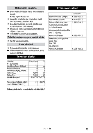 – 11 
Riittämätön imuteho 
 Sulje käsikahvassa oleva ilmanpäästö-läppä. 
Katso myös kuvaa 11 
 Varuste, imuletku tai imuputket ovat 
tukkeutuneet, poista tukos. 
 Suodatinpussi on täynnä, aseta uusi 
suodatinpussi paikalleen ( 
 tilaus-nro katso varaosaluettelo tämän 
ohjeen lopussa 
 Puhdista vaahtomuovisuodatin. 
Puhdistusainepumppu on äänekäs 
 Täytä tuorevesisäiliö. 
Laite ei toimi 
 Työnnä virtapistoke pistorasiaan. 
 Ylikuumenemissuoja on lauennut, anna 
laiteen jäähtyä. 
Tekniset tiedot 
Jännite 
1~ 50/60 Hz 
220 - 240 V 
Verkkosulake (hidas) 10 A 
Astian tilavuus 18 l 
Vedenottokyky, maks. 4 l 
Teho Pnenn 1200 W 
Teho Pmax 1400 W 
Verkkokaapeli H05-VV-F2x0,75 
Äänen painetaso (stan-dardi 
EN 60704-2-1) 
74 dB(A) 
Oikeus teknisiin muutoksiin pidätetään! 
Erikoisvarusteet 
Tilausnro 
Suodatinpussi (5 kpl) 6.959-130.0 
Patruunasuodatin 6.414-552.0 
Suihku-Ex käsisuutin 
huonekalutoppausten 
puhdistukseen 
2.885-018.0 
Matonpuhdistusaine RM 
519 (1 l pullo) 
Kansainvälisesti 6.295-771.0 
Tekstiilinkyllästysaine 
Care Tex 
RM 762 
(0,5 l pullo) 
Kansainvälisesti 6.295-769.0 
FI 85 
 