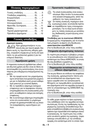 – 5 
Αγαπητέ πελάτη, 
Πριν χρησιμοποιήσετε τη συ- 
σκευή σας για πρώτη φορά, δια- 
βάστε αυτές τις πρωτότυπες οδηγίες χρή- 
σης, ενεργήστε σύμφωνα με αυτές και κρα- 
τήστε τις για μελλοντική χρήση ή για τον 
επόμενο ιδιοκτήτη. 
Η παρούσα συσκευή σχεδιάστηκε ειδικά 
για ιδιωτική χρήση και δεν είναι σε θέση να 
ανταποκριθεί στις καταπονήσεις που συνε- 
πάγεται μία ενδεχόμενη επαγγελματική της 
χρήση. 
– Με την αγορά αυτού του μηχανήματος 
έχετε αποκτήσει ένα ψεκαστικό μηχάνη- 
μα για το διεξοδικό και/ή γενικό καθαρι- 
σμό μοκετών με εντατική δράση. 
– Με το πρόσθετο εξάρτημα σκληρών 
επιφανειών για το ακροφύσιο πλύσης 
(περιλαμβάνεται στη συσκευασία) μπο- 
ρείτε να καθαρίσετε ακόμη και σκληρές 
επιφάνειες. 
– Με το αντίστοιχο εξάρτημα (περιλαμβά- 
νεται στη συσκευασία) το μηχάνημα 
μπορεί να χρησιμοποιηθεί και ως σκού- 
πα αναρρόφησης υγρών/ξηρών ρύ- 
πων. 
Τα υλικά συσκευασίας είναι ανακυ- 
κλώσιμα. Μην πετάτε τη συσκευασία 
στα οικιακά απορρίμματα, αλλά πα- 
ραδώστε την προς ανακύκλωση. 
Οι παλιές συσκευές περιέχουν ανα- 
κυκλώσιμα υλικά, τα οποία θα πρέπει 
να παραδίδονται προς επαναχρησι- 
μοποίηση. Για το λόγο αυτό αποσύ- 
ρετε τις παλιές συσκευές με κατάλλη- 
λες διαδικασίες συγκέντρωσης απο- 
βλήτων. 
Υποδείξεις για τα συστατικά (REACH) 
Ενημερωμένες πληροφορίες για τα συστα- 
τικά μπορείτε να βρείτε στη διεύθυνση: 
www.kaercher.com/REACH 
(Για τη διεύθυνση βλ. στην πίσω σελίδα) 
Σε περίπτωση αποριών ή βλαβών μπορεί- 
τε να απευθύνεστε στο πλησιέστερο υπο- 
κατάστημα του Οίκου KÄRCHER, το οποίο 
θα σας βοηθήσει ευχαρίστως. 
(Για τη διεύθυνση βλ. στην πίσω σελίδα) 
Για να μην θέσετε σε κίνδυνο την ασφάλεια 
της συσκευής, χρησιμοποιείτε πάντα γνή- 
σια ανταλλακτικά και εξαρτήματα που 
έχουν εγκριθεί από τον κατασκευαστή. 
Μπορείτε να προμηθευθείτε ανταλλακτικά 
και εξαρτήματα από τον αρμόδιο έμπορο ή 
από το υποκατάστημα της KÄRCHER της 
περιοχής σας. 
(Για τη διεύθυνση βλ. στην πίσω σελίδα) 
Σε κάθε χώρα ισχύουν οι όροι εγγύησης 
που εκδόθηκαν από την αρμόδια αντιπρο- 
σωπεία μας. Εντός της προθεσμίας της πα- 
ρεχόμενης εγγύησης αποκαθιστούμε δω- 
ρεάν οποιαδήποτε βλάβη στη συσκευή σας 
εφόσον έχει προκληθεί από σφάλμα υλικού 
ή κατασκευής. Σε περίπτωση που επιθυ- 
μείτε να κάνετε χρήση της εγγύησης, παρα- 
καλούμε απευθυνθείτε με την απόδειξη 
αγοράς στο κατάστημα από το οποίο προ- 
Πίνακας περιεχομένων 
Γενικές υποδείξεις . . . . . . . . . . EL . . .5 
Υποδείξεις ασφαλείας. . . . . . . . EL . . .6 
Ενεργοποίηση . . . . . . . . . . . . . EL . . .7 
Χειρισμός . . . . . . . . . . . . . . . . . EL . . .9 
Απενεργοποίηση . . . . . . . . . . . EL . . 11 
Φροντίδα, Συντήρηση. . . . . . . . EL . . 11 
Βλάβες . . . . . . . . . . . . . . . . . . . EL . .12 
Τεχνικά χαρακτηριστικά . . . . . . EL . .12 
Πρόσθετα εξαρτήματα . . . . . . . EL . .12 
Γενικές υποδείξεις 
Αρμόζουσα χρήση 
Προστασία περιβάλλοντος 
Υπηρεσία εξυπηρέτησης πελατών 
Παραγγελία ανταλλακτικών και 
ειδικών εξαρτημάτων 
Εγγύηση 
86 EL 
 