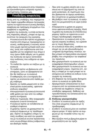 – 6 
μηθευτήκατε τη συσκευή ή στην πλησιέστε- 
ρη εξουσιοδοτημένη υπηρεσία τεχνικής 
εξυπηρέτησης πελατών μας. 
Εκτός από τις υποδείξεις που παρέχονται 
στο παρόν εγχειρίδιο οδηγιών λειτουργίας 
πρέπει να τηρούνται και οι γενικές διατάξεις 
ασφάλειας και πρόληψης ατυχημάτων που 
προβλέπει ο νομοθέτης. 
Η χρήση της συσκευής, η οποία αντίκειται 
στις παρούσες οδηγίες, μπορεί να έχει ως 
συνέπεια την ακύρωση της εγγύησης. 
– Η συσκευή αυτή δεν πρέπει να χρησιμο- 
ποιείται από άτομα με περιορισμένες κι- 
νητικές, αισθητηριακές ή νοητικές ικανό- 
τητες χωρίς σχετική εμπειρία και/ή γνώ- 
σεις, εκτός εάν επιβλέπονται από ένα 
αρμόδιο για την ασφάλειά τους άτομο ή 
τους έχουν δοθεί οδηγίες για τη χρήση 
της συσκευής και έχουν κατανοήσει 
τους κινδύνους που ενδέχεται να προ- 
κύψουν. 
– Τα παιδιά δεν πρέπει να παίζουν με τη 
συσκευή. 
– Τα παιδιά πρέπει να βρίσκονται υπό 
επιτήρηση, ώστε να εξασφαλιστεί ότι 
δεν θα παίζουν με τη συσκευή. 
– Ο καθαρισμός και η συντήρηση δεν 
πρέπει να εκτελούνται από παιδιά χω- 
ρίς επίβλεψη. 
– Κρατάτε τα παιδιά μακριά από τα πλα- 
στικά φύλλα συσκευασίας, υφίσταται 
κίνδυνος ασφυξίας! 
– Απενεργοποιείτε τη συσκευή έπειτα από 
κάθε χρήση και πριν από τον καθαρι- 
σμό/τη συντήρηση. 
– Κίνδυνος πυρκαγιάς. Μην αναρροφάτε 
καιγόμενα ή καυτά αντικείμενα. 
– Η συσκευή πρέπει να τοποθετείται σε 
σταθερή επιφάνεια. 
– Ο χρήστης πρέπει να χρησιμοποιεί τη 
συσκευή σύμφωνα με τις προδιαγρα- 
φές. Πρέπει να λαμβάνει υπόψη τις το- 
πικές συνθήκες και κατά την εργασία 
του με τη συσκευή να είναι προσεκτικός 
ώστε να μην βλάψει άλλους ανθρώπους 
και ιδιαίτερα παιδιά. 
– Πριν από τη χρήση ελέγξτε εάν η συ- 
σκευή και τα εξαρτήματά της είναι σε 
καλή κατάσταση. Σε περίπτωση που 
δεν βρίσκονται σε άψογη κατάσταση, 
δεν επιτρέπεται να χρησιμοποιηθούν. 
– Μη βυθίζετε ποτέ τη συσκευή, το καλώ- 
διο ή τον ρευματολήπτη σε νερό ή άλλα 
υγρά. 
– Απαγορεύεται η χρήση σε χώρους 
όπου υφίσταται κίνδυνος έκρηξης. Κατά 
τη χρήση της συσκευής σε επικίνδυνους 
χώρους πρέπει να τηρούνται οι αντί- 
στοιχες προδιαγραφές ασφαλείας. 
– Προστατεύετε τη συσκευή από τις δυ- 
σμενείς καιρικές συνθήκες, την υγρασία 
και τις πηγές θερμότητας. 
– Αν η συσκευή πέσει κάτω, αναθέστε τον 
έλεγχό της σε μία εξουσιοδοτημένη 
υπηρεσία εξυπηρέτησης πελατών, κα- 
θώς μπορεί να παρουσιάσει εσωτερικές 
βλάβες που επηρεάζουν την ασφάλεια 
του προιόντος. 
– Μην χρησιμοποιείτε τη συσκευή για την 
αναρρόφηση δηλητηριωδών υλικών. 
– Μην χρησιμοποιείτε τη συσκευή για την 
αναρρόφηση γύψου, τσιμέντου κτλ., κα- 
θώς η επαφή με το νερό μπορεί να τα 
σκληρύνει και να θέσει σε κίνδυνο τη λει- 
τουργία της συσκευής. 
– Στη διάρκεια της λειτουργίας διατηρείτε 
πάντα τη συσκευή σε όρθια θέση. 
– Χρησιμοποιείτε αποκλειστικά τα συνι- 
στώμενα από τον κατασκευαστή απορ- 
ρυπαντικά και λαμβάνετε υπόψη τις 
υποδείξεις εφαρμογής, διάθεσης και 
προειδοποίησης του κατασκευαστή του 
απορρυπαντικού. 
 Κίνδυνος ηλεκτροπληξίας 
– Συνδέετε τη συσκευή μόνο σε πρίζες 
που είναι γειωμένες σύμφωνα με τις 
προδιαγραφές. 
– Συνδέετε τη συσκευή μόνο σε εναλλασ- 
σόμενο ρεύμα. Η τάση πρέπει να συμ- 
φωνεί με την πινακίδα τύπου της συ- 
σκευής. 
– Μην αγγίζετε ποτέ με βρεγμένα χέρια το 
ρευματολήπτη και την πρίζα. 
Υποδείξεις ασφαλείας 
EL 87 
 