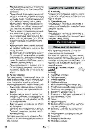 – 7 
– Μην βγάζετε τον ρευματολήπτη από την 
πρίζα τραβώντας τον από το καλώδιο 
σύνδεσης. 
– Πριν από κάθε λειτουργία της συσκευής 
ελέγχετε το καλώδιο ρεύματος και το φις 
για τυχόν ζημιές. Αναθέτετε αμέσως σε 
εξουσιοδοτημένη υπηρεσία τεχνικής 
εξυπηρέτησης πελατών/εξειδικευμένο 
ηλεκτρολόγο την αλλαγή του χαλασμέ- 
νου καλωδίου σύνδεσης στο δίκτυο. 
– Για την αποφυγή ηλεκτρικών ατυχημά- 
των, συνιστάται η χρήση πριζών με 
προεγκατεστημένο προστατευτικό δια- 
κόπτη ρεύματος διαρροής (μέγ. 30 mA 
ονομαστική ισχύς ρεύματος απεμπλο- 
κής). 
– Χρησιμοποιείτε αποκλειστικά αδιάβρο- 
χο καλώδιο προέκτασης ελάχιστης δια- 
τομής 3x1 mm². 
– Σε περίπτωση αντικατάστασης των συν- 
δέσμων μεταξύ του καλωδίου τροφοδο- 
σίας και του καλωδίου προέκτασης πρέ- 
πει να διατηρείται η αδιάβροχη προστα- 
σία και η μηχανική αντοχή. 
– Πριν αποσυνδέσετε τη συσκευή από το 
δίκτυο παροχής ρεύματος, απενεργο- 
ποιείτε την πάντα από τον κεντρικό δια- 
κόπτη. 
 Προειδοποίηση 
Ορισμένες ουσίες, όταν αναμειχθούν με τον 
αέρα αναρρόφησης, μπορεί να δημιουργή- 
σουν εκρηκτικούς ατμούς ή μείγματα! 
Μην αναρροφάτε ποτέ τα ακόλουθα υλικά: 
– Εκρηκτικά ή καύσιμα αέρια, υγρά και 
σκόνες (σκόνες που προκαλούν αντί- 
δραση) 
– Αντιδραστικές μεταλλικές σκόνες (π.χ. 
αλουμίνιο, μαγνήσιο, ψευδάργυρος) σε 
συνδυασμό με ισχυρά αλκαλικά και όξι- 
να απορρυπαντικά 
– Συμπυκνωμένα ισχυρά οξέα και αλκαλι- 
κά διαλύματα 
– Οργανικά διαλυτικά μέσα (π.χ. βενζίνη, 
διαλυτικά χρωμάτων, ακετόνη, πετρέ- 
λαιο θέρμανσης). 
Επιπλέον, οι ουσίες αυτές μπορεί να δια- 
βρώσουν τα υλικά που χρησιμοποιούνται 
στη συσκευή. 
Σύμβολα στο εγχειρίδιο οδηγιών 
 Κίνδυνος 
Για άμεσα επαπειλούμενο κίνδυνο, ο οποί- 
ος μπορεί να οδηγήσει σε σοβαρό τραυμα- 
τισμό ή θάνατο. 
 Προειδοποίηση 
Για ενδεχόμενη επικίνδυνη κατάσταση, η 
οποία μπορεί να οδηγήσει σε σοβαρό τραυ- 
ματισμό ή θάνατο. 
Προσοχή 
Για ενδεχόμενη επικίνδυνη κατάσταση, η 
οποία μπορεί να οδηγήσει σε ελαφρό τραυ- 
ματισμό ή υλικές βλάβες. 
Ενεργοποίηση 
Περιγραφή της συσκευής 
Κατά την αποσυσκευασία ελέγξτε εάν 
υπάρχουν όλα τα εξαρτήματα. 
Εάν κατά την αφαίρεση της συσκευασίας 
διαπιστώσετε ότι λείπουν εξαρτήματα ή δι- 
απιστώσετε ζημίες που προκλήθηκαν κατά 
τη μεταφορά, ενημερώστε αμέσως τον 
προμηθευτή σας. 
Εικόνες, βλ. αναδιπλούμενη 
σελίδα! 
Εικόνα 
1 Περίβλημα κινητήρα 
2 Λαβή μεταφοράς 
3 Φίλτρο αφρολέξ 
4 Κλείδωμα φίλτρου 
5 Καλώδιο σύνδεσης δικτύου με φις 
6 Αποθήκευση, καλώδιο τροφοδοσίας 
7 Διακόπτης αναρρόφησης (0 / I) 
8 Διακόπτης ψεκασμού (0 / I) 
9 Απασφάλιση, δεξαμενή φρέσκου νερού 
10 Δοχείο καθαρού νερού 
11 Κάδος 
12 Τροχοί οδήγησης 
13 Σύνδεση ελαστικού σωλήνα υγρής/ξη- 
ρής αναρρόφησης 
14 Σύνδεση, ελαστικός σωλήνας ψεκα- 
σμού 
15 Αναρροφητικός σωλήνας ψεκασμού 
16 Χειρολαβή 
17 Βοηθητική θυρίδα αέρα 
18 Μοχλός ψεκασμού 
88 EL 
 