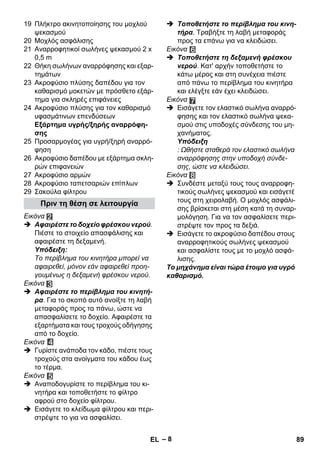 – 8 
19 Πλήκτρο ακινητοποίησης του μοχλού 
ψεκασμού 
20 Μοχλός ασφάλισης 
21 Αναρροφητικοί σωλήνες ψεκασμού 2 x 
0,5 m 
22 Θήκη σωλήνων αναρρόφησης και εξαρ- 
τημάτων 
23 Ακροφύσιο πλύσης δαπέδου για τον 
καθαρισμό μοκετών με πρόσθετο εξάρ- 
τημα για σκληρές επιφάνειες 
24 Ακροφύσιο πλύσης για τον καθαρισμό 
υφασμάτινων επενδύσεων 
Εξάρτημα υγρής/ξηρής αναρρόφη- 
σης 
25 Προσαρμογέας για υγρή/ξηρή αναρρό- 
φηση 
26 Ακροφύσιο δαπέδου με εξάρτημα σκλη- 
ρών επιφανειών 
27 Ακροφύσιο αρμών 
28 Ακροφύσιο ταπετσαριών επίπλων 
29 Σακούλα φίλτρου 
Εικόνα 
 Αφαιρέστε το δοχείο φρέσκου νερού. 
Πιέστε το στοιχείο απασφάλισης και 
αφαιρέστε τη δεξαμενή. 
Υπόδειξη: 
Το περίβλημα του κινητήρα μπορεί να 
αφαιρεθεί, μόνον εάν αφαιρεθεί προη- 
γουμένως η δεξαμενή φρέσκου νερού. 
Εικόνα 
 Αφαιρέστε το περίβλημα του κινητή- 
ρα. Για το σκοπό αυτό ανοίξτε τη λαβή 
μεταφοράς προς τα πάνω, ώστε να 
απασφαλίσετε το δοχείο. Αφαιρέστε τα 
εξαρτήματα και τους τροχούς οδήγησης 
από το δοχείο. 
Εικόνα 
 Γυρίστε ανάποδα τον κάδο, πιέστε τους 
τροχούς στα ανοίγματα του κάδου έως 
το τέρμα. 
Εικόνα 
 Αναποδογυρίστε το περίβλημα του κι- 
νητήρα και τοποθετήστε το φίλτρο 
αφρού στο δοχείο φίλτρου. 
 Εισάγετε το κλείδωμα φίλτρου και περι- 
στρέψτε το για να ασφαλίσει. 
 Τοποθετήστε το περίβλημα του κινη- 
τήρα. Τραβήξτε τη λαβή μεταφοράς 
προς τα επάνω για να κλειδώσει. 
Εικόνα 
 Τοποθετήστε τη δεξαμενή φρέσκου 
νερού. Κατ' αρχήν τοποθετήστε το 
κάτω μέρος και στη συνέχεια πιέστε 
από πάνω το περίβλημα του κινητήρα 
και ελέγξτε εάν έχει κλειδώσει. 
Εικόνα 
 Εισάγετε τον ελαστικό σωλήνα αναρρό- 
φησης και τον ελαστικό σωλήνα ψεκα- 
σμού στις υποδοχές σύνδεσης του μη- 
χανήματος. 
Υπόδειξη 
: Ωθήστε σταθερά τον ελαστικό σωλήνα 
αναρρόφησης στην υποδοχή σύνδε- 
σης, ώστε να κλειδώσει. 
Εικόνα 
 Συνδέστε μεταξύ τους τους αναρροφη- 
τικούς σωλήνες ψεκασμού και εισάγετέ 
τους στη χειρολαβή. Ο μοχλός ασφάλι- 
σης βρίσκεται στη μέση κατά τη συναρ- 
μολόγηση. Για να τον ασφαλίσετε περι- 
στρέψτε τον προς τα δεξιά. 
 Εισάγετε το ακροφύσιο δαπέδου στους 
αναρροφητικούς σωλήνες ψεκασμού 
και ασφαλίστε τους με το μοχλό ασφά- 
λισης. 
Το μηχάνημα είναι τώρα έτοιμο για υγρό 
καθαρισμό. 
Πριν τη θέση σε λειτουργία 
EL 89 
 