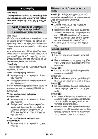 – 9 
Προσοχή 
Χρησιμοποιείτε πάντα το τοποθετημένο 
φίλτρο αφρού τόσο για τον υγρό καθαρι- 
σμό όσο και για την υγρή/ξηρή αναρρό- 
φηση! 
Προσοχή 
Ελέγξτε το υπό καθαρισμό αντικείμενο πριν 
τη χρήση του μηχανήματος σε κάποιο μη 
ορατό σημείο του ως προς την αντοχή των 
χρωμάτων και τη γενικότερη αντοχή του στο 
νερό. 
Μην καθαρίζετε επενδύσεις δαπέδου που 
παρουσιάζουν ευαισθησία στο νερό, όπως 
για παράδειγμα δάπεδα παρκέ (η υγρασία 
μπορεί να διεισδύσει στο εσωτερικό και να 
προκαλέσει βλάβη στο δάπεδο). 
Υπόδειξη 
Το ζεστό νερό (έως 50 °C) αυξάνει την κα- 
θαριστική δράση. 
 Χρησιμοποιήστε το ακροφύσιο δαπέ- 
δου πλύσης. 
 Μην χρησιμοποιείτε το εξάρτημα σκλη- 
ρών επιφανειών. 
Για τον καθαρισμό χρησιμοποιείτε μόνον το 
απορρυπαντικό για μοκέτες RM 519 της 
KARCHER. 
 Χρησιμοποιήστε το ακροφύσιο δαπέ- 
δου πλύσης. 
 Εισάγετε από το πλάι στο ακροφύσιο 
ψεκασμού δαπέδου Ex το πρόσθετο 
εξάρτημα σκληρών επιφανειών. Οι 
βούρτσες πρέπει να είναι στραμμένες 
προς τα πίσω. 
 Χρησιμοποιήστε το ακροφύσιο χειρός 
πλύσης. 
Υπόδειξη: Η δεξαμενή φρέσκου νερού 
μπορεί να αφαιρεθεί για να γεμίσει ή να γε- 
μίσει απευθείας στο μηχάνημα. 
Εικόνα 
 Ανοίξτε το κάλυμμα της δεξαμενής 
προς τα επάνω. 
 Προσθέστε 100 - 200 ml (η ποσότητα 
ποικίλει αναλόγως του βαθμού ρύπαν- 
σης) RM 519 στη δεξαμενή φρέσκου 
νερού, γεμίστε με νερό από τη βρύση 
και μην προκαλείτε υπερπλήρωση. 
 Κλείστε ξανά το κάλυμμα της δεξαμε- 
νής. 
Εικόνα 
 Εισάγετε τον ρευματολήπτη στην πρί- 
ζα. 
 Πιέστε το διακόπτη αναρρόφησης (θέ- 
ση Ι). Ο στρόβιλος αναρρόφησης ενερ- 
γοποιείται. 
Εικόνα 
 Κλείστε εντελώς τη βοηθητική θυρίδα 
αέρα στη χειρολαβή. 
Εικόνα 
 Πιέστε το διακόπτη ψεκασμού (θέση Ι). 
Η αντλία απορρυπαντικού είναι έτοιμη. 
Εικόνα 
 Για να ψεκάστε με διάλυμα καθαρισμού, 
πιέστε το μοχλό ψεκασμού στη χειρο- 
λαβή. 
Εικόνα 
 Για ψεκασμό διαρκείας μπορείτε να στε- 
ρεώσετε το μοχλό ψεκασμού πιέζοντάς 
τον και τραβώντας προς τα πίσω το 
πλήκτρο ακινητοποίησης. 
 Περάστε πάνω από την υπό καθαρισμό 
επιφάνεια σε αλληλοκαλυπτόμενες δια- 
δρομές. Τραβάτε πάντα το ακροφύσιο 
προς τα πίσω (μην το σπρώχνετε). 
Χειρισμός 
Υγρός καθαρισμός μοκετών/ 
σκληρών επιφανειών/ 
υφασμάτινων επενδύσεων 
Υγρός καθαρισμός μοκετών 
Υγρός καθαρισμός σκληρών 
επιφανειών 
Υγρός καθαρισμός υφασμάτινων 
επενδύσεων 
Πλήρωση της δεξαμενής φρέσκου 
νερού 
Έναρξη εργασίας 
90 EL 
 