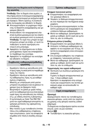 – 10 
Υπόδειξη: Εάν το δοχείο είναι γεμάτο, ο 
πλωτήρας κλείνει το άνοιγμα αναρρόφησης 
και η συσκευή λειτουργεί με αυξημένο αριθ- 
μό στροφών. Θέστε αμέσως τη συσκευή 
εκτός λειτουργίας και αδειάστε το δοχείο. 
 Απενεργοποιήστε το μηχάνημα πιέζο- 
ντας το διακόπτη αναρρόφησης και ψε- 
κασμού (θέση 0). 
 Αποσυνδέστε τον αναρροφητικό ελα- 
στικό σωλήνα ψεκασμού και τον ελαστι- 
κό σωλήνα ψεκασμού από τη συσκευή. 
Υπόδειξη: Το νερό που μπορεί να έχει 
απομείνει μπορεί να στάζει, γι' αυτό το- 
ποθετήστε τα κατά προτίμηση στο 
ντουζ ή στη μπανιέρα. 
 Αφαιρέστε τα εξαρτήματα και τη δεξα- 
μενή φρέσκου νερού και απασφαλίστε 
το περίβλημα του κινητήρα. 
 Αφαιρέστε το περίβλημα του κινητήρα 
και αδειάστε το δοχείο. 
– Εργάζεστε πάντα με κατεύθυνση από 
το φως προς τη σκιά (από τα παράθυρα 
προς την πόρτα). 
– Εργάζεστε πάντα με κατεύθυνση από 
τις καθαρισμένες προς τις μη καθαρι- 
σμένες επιφάνειες. 
– Μοκέτες με υπόστρωση από γιούτα 
μπορούν να μαζέψουν και να χάσουν το 
χρώμα τους αν βραχούν πολύ. 
– Βουρτσίζετε τα χαλιά με ψηλό πέλος 
μετά τον καθαρισμό και ενώ είναι ακόμα 
υγρά προς την κατεύθυνση του πέλους 
(π.χ. με ειδικές σκούπες ή βούρτσες). 
– Ο εμποτισμός με Care Tex RM 762 
μετά τον υγρό καθαρισμό αποτρέπει τη 
γρήγορη ρύπανση της υφασμάτινης 
επένδυσης. 
– Μην πατάτε ή μην τοποθετείτε έπιπλα 
πάνω στις καθαρισμένες επιφάνειες 
πριν στεγνώσουν, ώστε να αποφύγετε 
σημάδια από πίεση ή λεκέδες σκουρι- 
άς. 
 Ενεργοποιήστε την αναρρόφηση και 
τον ψεκασμό (θέση Ι). 
 Ψεκάστε το διάλυμα απορρυπαντικού 
σε ένα πέρασμα και ταυτόχρονα αναρ- 
ροφήστε. 
 Στη συνέχεια απενεργοποιήστε το δια- 
κόπτη ψεκασμού και αναρροφήστε το 
υπόλοιπο διάλυμα καθαρισμού. 
 Μετά τον καθαρισμό, ξαναπεράστε τα 
χαλιά με καθαρό, ζεστό νερό και εμπο- 
τίστε τα, εάν το επιθυμείτε. 
 Ενεργοποιήστε τον ψεκασμό (θέση Ι). 
 Απλώστε το διάλυμα καθαρισμού και 
αφήστε το να ενεργήσει για 10 έως 15 
λεπτά (η αναρρόφηση είναι απενεργο- 
ποιημένη). 
 Στη συνέχεια καθαρίστε την επιφάνεια 
με ελαφρούς / κανονικούς ρύπους. 
 Μετά τον καθαρισμό, ξαναπεράστε τα 
χαλιά με καθαρό, ζεστό νερό και εμπο- 
τίστε τα, εάν το επιθυμείτε. 
 Έκπλυση των σωλήνων ψεκασμού στη 
συσκευή: 
Γεμίστε το δοχείο απορρυπαντικού με 
περ. 1 λίτρο καθαρό νερό. 
Κρατήστε το ακροφύσιο στην αποχέ- 
τευση και ενεργοποιείτε την αντλία ψε- 
κασμού μέχρι να καταναλωθεί το 
καθαρό νερό. 
Προσοχή 
Χρησιμοποιείτε πάντα την τοποθετημένη 
σακούλα φίλτρου, εκτός από την περίπτω- 
ση χρήσης ενός φίλτρου κασέτας (ειδικό 
εξάρτημα). 
Το δοχείο και τα εξαρτήματα πρέπει να είναι 
στεγνά, ώστε να μην κολλάνε. 
Εικόνα 
 Τοποθετήστε τη σακούλα φίλτρου. 
Εκκένωση του δοχείου κατά τη διάρκεια 
της εργασίας 
Συμβουλές καθαρισμού/μέθοδος 
εργασίας 
Τρόποι καθαρισμού 
Ελαφροί /κανονικοί ρύποι 
Επίμονοι ρύποι ή λεκέδες 
Τερματισμός του υγρού καθαρισμού 
Ξηρή αναρρόφηση 
EL 91 
 