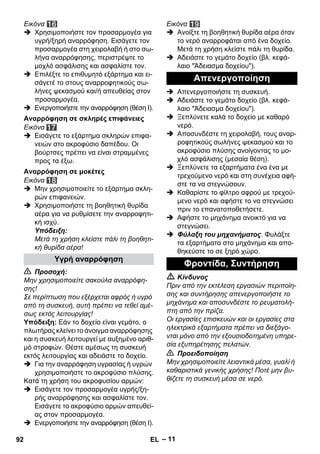 – 11 
Εικόνα 
 Χρησιμοποιήστε τον προσαρμογέα για 
υγρή/ξηρή αναρρόφηση. Εισάγετε τον 
προσαρμογέα στη χειρολαβή ή στο σω- 
λήνα αναρρόφησης, περιστρέψτε το 
μοχλό ασφάλισης και ασφαλίστε τον. 
 Επιλέξτε το επιθυμητό εξάρτημα και ει- 
σάγετέ το στους αναρροφητικούς σω- 
λήνες ψεκασμού και/ή απευθείας στον 
προσαρμογέα. 
 Ενεργοποιήστε την αναρρόφηση (θέση Ι). 
Εικόνα 
 Εισάγετε το εξάρτημα σκληρών επιφα- 
νειών στο ακροφύσιο δαπέδου. Οι 
βούρτσες πρέπει να είναι στραμμένες 
προς τα έξω. 
Εικόνα 
 Μην χρησιμοποιείτε το εξάρτημα σκλη- 
ρών επιφανειών. 
 Χρησιμοποιήστε τη βοηθητική θυρίδα 
αέρα για να ρυθμίσετε την αναρροφητι- 
κή ισχύ. 
Υπόδειξη: 
Μετά τη χρήση κλείστε πάλι τη βοηθητι- 
κή θυρίδα αέρα! 
 Προσοχή: 
Μην χρησιμοποιείτε σακούλα αναρρόφη- 
σης! 
Σε περίπτωση που εξέρχεται αφρός ή υγρό 
από τη συσκευή, αυτή πρέπει να τεθεί αμέ- 
σως εκτός λειτουργίας! 
Υπόδειξη: Εάν το δοχείο είναι γεμάτο, ο 
πλωτήρας κλείνει το άνοιγμα αναρρόφησης 
και η συσκευή λειτουργεί με αυξημένο αριθ- 
μό στροφών. Θέστε αμέσως τη συσκευή 
εκτός λειτουργίας και αδειάστε το δοχείο. 
 Για την αναρρόφηση υγρασίας ή υγρών 
χρησιμοποιήστε το ακροφύσιο πλύσης. 
Kατά τη χρήση του ακροφυσίου αρμών: 
 Εισάγετε τον προσαρμογέα υγρής/ξη- 
ρής αναρρόφησης και ασφαλίστε τον. 
Εισάγετε το ακροφύσιο αρμών απευθεί- 
ας στον προσαρμογέα. 
 Ενεργοποιήστε την αναρρόφηση (θέση Ι). 
Εικόνα 
 Ανοίξτε τη βοηθητική θυρίδα αέρα όταν 
το νερό αναρροφάται από ένα δοχείο. 
Μετά τη χρήση κλείστε πάλι τη θυρίδα. 
 Αδειάστε το γεμάτο δοχείο (βλ. κεφά- 
λαιο Άδειασμα δοχείου). 
 Απενεργοποιήστε τη συσκευή. 
 Αδειάστε το γεμάτο δοχείο (βλ. κεφά- 
λαιο Άδειασμα δοχείου). 
 Ξεπλύνετε καλά το δοχείο με καθαρό 
νερό. 
 Αποσυνδέστε τη χειρολαβή, τους αναρ- 
ροφητικούς σωλήνες ψεκασμού και το 
ακροφύσιο πλύσης ανοίγοντας το μο- 
χλό ασφάλισης (μεσαία θέση). 
 Ξεπλύνετε τα εξαρτήματα ένα ένα με 
τρεχούμενο νερό και στη συνέχεια αφή- 
στε τα να στεγνώσουν. 
 Καθαρίστε το φίλτρο αφρού με τρεχού- 
μενο νερό και αφήστε το να στεγνώσει 
πριν το επανατοποθετήσετε. 
 Αφήστε το μηχάνημα ανοικτό για να 
στεγνώσει. 
 Φύλαξη του μηχανήματος. Φυλάξτε 
τα εξαρτήματα στο μηχάνημα και απο- 
θηκεύστε το σε ξηρό χώρο. 
 Κίνδυνος 
Πριν από την εκτέλεση εργασιών περιποίη- 
σης και συντήρησης απενεργοποιήστε το 
μηχάνημα και αποσυνδέστε το ρευματολή- 
πτη από την πρίζα. 
Οι εργασίες επισκευών και οι εργασίες στα 
ηλεκτρικά εξαρτήματα πρέπει να διεξάγο- 
νται μόνο από την εξουσιοδοτημένη υπηρε- 
σία εξυπηρέτησης πελατών. 
 Προειδοποίηση 
Μην χρησιμοποιείτε λειαντικά μέσα, γυαλί ή 
καθαριστικά γενικής χρήσης! Ποτέ μην βυ- 
θίζετε τη συσκευή μέσα σε νερό. 
Αναρρόφηση σε σκληρές επιφάνειες 
Αναρρόφηση σε μοκέτες 
Υγρή αναρρόφηση 
Απενεργοποίηση 
Φροντίδα, Συντήρηση 
92 EL 
 