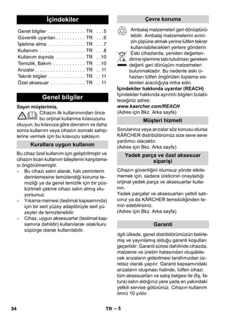 – 5 
Sayın müşterimiz, 
Cihazın ilk kullanımından önce 
bu orijinal kullanma kılavuzunu 
okuyun, bu kılavuza göre davranın ve daha 
sonra kullanım veya cihazın sonraki sahip-lerine 
vermek için bu kılavuzu saklayın. 
Bu cihaz özel kullanım için geliştirilmiştir ve 
cihazın ticari kullanım taleplerini karşılama-sı 
öngörülmemiştir. 
– Bu cihazı satın alarak, halı zeminlerin 
derinlemesine temizlendiği koruma te-mizliği 
ya da genel temizlik için bir püs-kürtmeli 
çekme cihazı satın almış olu-yorsunuz. 
– Yıkama memesi (teslimat kapsamında) 
için bir sert yüzey adaptörüyle sert yü-zeyler 
de temizlenebilir. 
– Cihaz, uygun aksesuarlar (teslimat kap-samına 
dahildir) kullanılarak ıslak/kuru 
süpürge olarak kullanılabilir. 
Ambalaj malzemeleri geri dönüştürü-lebilir. 
Ambalaj malzemelerini evini-zin 
çöpüne atmak yerine lütfen tekrar 
kullanılabilecekleri yerlere gönderin 
Eski cihazlarda, yeniden değerlen-dirme 
işlemine tabi tutulması gereken 
değerli geri dönüşüm malzemeleri 
bulunmaktadır. Bu nedenle eski ci-hazları 
lütfen öngörülen toplama sis-temleri 
aracılığıyla imha edin. 
İçindekiler hakkında uyarılar (REACH) 
İçindekiler hakkında ayrıntılı bilgileri bulabi-leceğiniz 
adres: 
www.kaercher.com/REACH 
(Adres için Bkz. Arka sayfa) 
Sorularınız veya arızalar söz konusu olursa 
KÄRCHER distribütörümüz size seve seve 
yardımcı olacaktır. 
(Adres için Bkz. Arka sayfa) 
Cihazın güvenliğini olumsuz yönde etkile-memek 
için, sadece üreticinin onayladığı 
orijinal yedek parça ve aksesuarlar kulla-nın. 
Yedek parçalar ve aksesuarları yetkili satı-cınız 
ya da KÄRCHER temsilciliğinden te-min 
edebilirsiniz. 
(Adres için Bkz. Arka sayfa) 
ılgili ülkede, genel distribitörümüzün belirle-miş 
ve yayınlamış olduğu garanti koşulları 
geçerlidir. Garanti süresi dahilinde cihazda, 
malzeme ve üretim hatasından oluşabile-cek 
arızaların giderilmesi tarafımızdan üc-retsiz 
olarak yapılır. Garanti kapsamındaki 
arızaların oluşması halinde, lütfen cihazı 
tüm aksesuarları ve satış belgesi ile (fiş, fa-tura) 
satın aldığınız yere yada en yakındaki 
yetkili servise götürünüz. Cihazın kullanım 
ömrü 10 yıldır. 
İçindekiler 
Genel bilgiler . . . . . . . . . . . . . . TR . . .5 
Güvenlik uyarıları . . . . . . . . . . . TR . . .6 
İşletime alma . . . . . . . . . . . . . . TR . . .7 
Kullanımı . . . . . . . . . . . . . . . . . TR . . .8 
Kullanım dışında . . . . . . . . . . . TR . .10 
Temizlik, Bakım . . . . . . . . . . . . TR . .10 
Arızalar. . . . . . . . . . . . . . . . . . . TR . . 11 
Teknik bilgiler . . . . . . . . . . . . . . TR . . 11 
Özel aksesuar . . . . . . . . . . . . . TR . . 11 
Genel bilgiler 
Kurallara uygun kullanım 
Çevre koruma 
Müşteri hizmeti 
Yedek parça ve özel aksesuar 
siparişi 
Garanti 
94 TR 
 