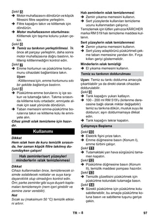 – 8 
Şekil 
 Motor muhafazasını döndürün ve köpük 
filtresini filtre sepetine yerleştirin. 
 Filtre kapağını takın ve kilitlemek için 
döndürün. 
 Motor muhafazasının oturtulması. 
Kilitlemek için taşıma kolunu yukarı çe-kin. 
Şekil 
 Temiz su tankının yerleştirilmesi. İlk 
önce alt parçayı yerleştirin, daha sonra 
motor muhafazasına doğru bastırın, ki-litlenip 
kilitlenmediğini kontrol edin. 
Şekil 
 Emme hortumun ve püskürtme hortu-munu 
cihazdaki bağlantılara takın. 
Uyarı 
: Kilitlenmesi için, emme hortumunu sıkı 
bir şekilde bağlantıya bastırın. 
Şekil 
 Püskürtme-emme borularını iç içe so-kun 
ve tutamağa takın. Takma sırasın-da 
kilitleme kolu ortadadır, emniyete al-mak 
için saat yönünde döndürün. 
 Taban memesini emme-püskürtme bo-rularına 
takın ve kilitleme kolu ile emni-yete 
alın. 
Cihaz şimdi ıslak temizleme için hazır-dır. 
Dikkat 
Hem ıslak hem de kuru temizlik sırasın-da, 
her zaman köpük filtre takılmış du-rumdayken 
çalışın! 
Dikkat 
Cihazı kullanmadan önce, temizlenecek ci-simde 
solabilecek noktalar ve suya karşı 
dayanıklılık olup olmadığını kontrol edin. 
Örn; parke zeminler gibi suya duyarlı kapla-maları 
temizlemeyin (nem içeri girebilir ve 
zemine zarar verebilir). 
Not 
Sıcak su (maksimum 50 °C) temizlik etkisi-ni 
artırır. 
 Zemin yıkama memesini kullanın. 
 Sert yüzeylerde kullanılan temizleme 
ucunu kullanmadan çalışınız. 
Temizlemek için lütfen yalnızca KÄRCHER 
marka RM 519 halı temizleme maddesi kul-lanın. 
 Zemin yıkama memesini kullanın. 
 Sert yüzey adaptörünü püskürtmeli çek-me 
taban memesine yandan itin. Fırça 
kılları geriyi göstermelidir. 
 El yıkama memesini kullanın. 
Uyarı: Temiz su tankı doldurma amacıyla 
çıkartılabilir ya da direkt olarak cihazdan 
doldurulabilir. 
Şekil 
 Tank kapağını yukarı katlayın. 
 100 - 200 ml RM 519'u (kirlenme dere-cesine 
bağlı olarak miktar değişebilir) 
temiz su tankına dökün, musluk suyu ile 
doldurun; aşırı doldurmamaya dikkat 
edin. 
 Tank kapağını tekrar kapatın. 
Şekil 
 Elektrik fişini prize takın. 
 Emme düğmesine basın (Konum I), 
emme türbini çalışır. 
Şekil 
 Tutamaktaki yan hava sürgüsünü tama-men 
kapatın. 
Şekil 
 Püskürtme düğmesine basın (Konum 
II), temizlik maddesi pompası hazırdır. 
Şekil 
 Temizlik çözeltisini püskürtmek için 
püskürtme kolundaki tutamağa basın. 
Şekil 
 Sürekli püskürtme için püskürtme kolu 
sabitlenebilir, bu amaçla püskürtme ko-luna 
basın ve sabitleme tuşunu geriye 
çekin. 
Kullanımı 
Halı zeminler/sert yüzeyler/ 
minderlerin ıslak temizlenmesi 
Halı zeminlerin ıslak temizlenmesi 
Sert yüzeylerin ıslak temizlenmesi 
Minderlerin ıslak temizliği 
Temiz su tankının doldurulması 
Çalışmaya Başlama 
TR 97 
 