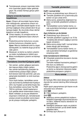 – 9 
 Temizlenecek yüzeyin üzerinden birbi-rinin 
üzerinden geçen hatlar şeklinde 
geçin. Bu sırada memeyi geriye çekin 
(itmeyin). 
Uyarı: Cihazın alt kısımdaki hazne tama-men 
dolduğunda, şamandıra cihazın sü-pürme 
ağzını otomatik olarak kapatır ve sü-pürmeyi 
sağlayan cihaz yüksek devir ile ça-lışmaya 
başlar. Bu durumda cihazı derhal 
kapatınız ve kabı boşaltınız. 
 Cihazı kapatın, bu amaçla emme ve 
püskürtme düğmesine basın (Konum 
0). 
 Püskürtme-emme hortumunu ve püs-kürtme 
hortumunu cihazdan ayırın. 
Uyarı: Mevcut olabilecek artık su dışarı 
damlayabilir, bu nedenle duşa ya da kü-vete 
yatırın. 
 Aksesuarı ve temiz su tankını çıkartın 
ve motor muhafazasının kilidini açın. 
 Motor muhafazasını çıkartın ve hazneyi 
boşaltın. 
– Her zaman, ışıktan gölgeye (pencere-den 
kapıya doğru) doğru çalışın. 
– Her zaman temizlenmiş yüzeyden te-mizlenmemiş 
yüzeye doğru çalışın. 
– Sırtı kenevir olan halı zeminler, çok sulu 
çalışmada büzülebilir ve renk kusması 
yapabilir. 
– Uzun tüylü halıları, temizlikten sonra 
sulu durumda tüy tertibatında fırçalayın 
(Örn; tüy fırçaları ya da tahta fırçası ile). 
– Sulu temizlikten sonra Care Tex RM 
762'nin içirilmesi, tekstil kaplamanın 
hızlı şekilde tekrar kirlenmesini önler.ç 
– Baskı noktaları ya da pas lekelerinin 
oluşmasını önlemek için, temizlenecek 
yüzeye ancak kuruduktan sonra basın 
ya da yüzeye mobilyalar yerleştirin. 
 Emme ve püskürtmeyi açın (Konum I). 
 Temizlik çözeltisini bir iş adımında püs-kürtün 
ve aynı anda emin. 
 Daha sonra, püskürtme düğmesini ka-patın 
ve temizlik çözeltisinin artıklarını 
emin. 
 Temizledikten sonra halıları temiz, sı-cak 
suyla tekrar temizleyin ve gerekirse 
emprenye edin. 
 Püskürtmeyi açın (Konum I). 
 Temizlik çözeltisini uygulayın ve 10 ila 
15 dakika etki etmesini sağlayın (emme 
kapalı olmalıdır). 
 Daha sonra yüzeyi hafif / normal kirlen-mede 
olduğu gibi temizleyin. 
 Temizledikten sonra halıları temiz, sı-cak 
suyla tekrar temizleyin ve gerekirse 
emprenye edin. 
 Cihazdaki püskürtme borularını durula-yın, 
bunun için: 
Temizlik maddesi haznesine yaklaşık 1 
litre duru su doldurun. 
Püskürtme ağzını drenaj üzerine getirin 
ve temiz su tamamen tükenene kadar 
püskürtme pompasını çalıştırın. 
Dikkat 
Bir kartuşlu filtre (özel aksesuar) kullanımı 
dışında her zaman takılmış filtre torbasıyla 
çalışın. 
Hiçbir şeyin yapışmaması için hazne ve ak-sesuarlar 
kuru olmalıdır. 
Şekil 
 Filtre torbasını yerleştirin. 
Şekil 
 Islak/kuru emme adaptörünü kullanın. 
Adaptörü tutamağa veya emme borusu-na 
takın, kilitleme kolunu döndürün ve 
emniyete alın. 
 İstediğiniz aksesuarı seçin ve püskürt-me- 
emme boruları ya da direkt olarak 
adaptöre takın. 
 Emmeyi açın (Konum I). 
Çalışma sırasında haznenin 
boşaltılması 
Temizleme önerileri/Çalışma şekli 
Temizlik yöntemleri 
Hafif / normal kirler 
Aşırı kirlenme ya da lekeler 
Islak temizlemenin bitirilmesi 
Kuru emme 
98 TR 
 