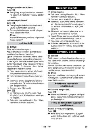 – 10 
Şekil 
 Sert yüzey adaptörünü taban memesi-ne 
bastırın. Fırça kılları yukarıyı göster-melidir. 
Şekil 
 Sert yüzeylerde kullanılan temizleme 
ucunu kullanmadan çalışınız. 
 Emme gücünü adapte etmek için yan 
hava sürgüsüne basın. 
Uyarı: 
Kullandıktan sonra yan hava sürgüsünü 
tekrar kapatın! 
 Dikkat: 
Filtre torbası kullanmayınız! 
Köpük oluşması veya sıvı çıkması duru-munda 
cihazı hemen kapatınız! 
Uyarı: Cihazın alt kısımdaki hazne tama-men 
dolduğunda, şamandıra cihazın sü-pürme 
ağzını otomatik olarak kapatır ve sü-pürmeyi 
sağlayan cihaz yüksek devir ile ça-lışmaya 
başlar. Bu durumda cihazı derhal 
kapatınız ve kabı boşaltınız. 
 Nem ya da ıslanmış yerleri süpürmek 
için yıkama memesini kullanın. 
Ek yeri memesinin kullanılması durumun-da: 
 Islak/kuru emme adaptörünü takın ve 
emniyete alın. Ek yeri memesini doğru-dan 
adaptöre takın. 
 Emmeyi açın (Konum I). 
Şekil 
 Bir hazneden su emilirken yan hava 
sürgüsünü açın. Kullandıktan sonra tek-rar 
kapatın. 
 Dolu olan hazneyi boşaltın (Bkz. Haz-nenin 
boşaltılması bölümü). 
 Cihazı kapatın. 
 Dolu olan hazneyi boşaltın (Bkz. Haz-nenin 
boşaltılması bölümü). 
 Hazneyi temiz suyla iyice yıkayın. 
 Tutamak, püskürtme-emme borularını 
ve yıkama memesini birbirinden ayırın, 
bu amaçla kilitleme kolunu açın (orta 
konum). 
 Aksesuar parçalarını teker akar suda 
yıkayın ve daha sonra kurutun. 
 Köpük filtreyi akar suyun altında temiz-leyin, 
takmadan önce iyice kurutun. 
 Kuruması için cihazı açık bırakın. 
 Cihazın saklanması. Cihazdaki akse-suarları 
istifleyin ve kuru mekanlarda 
saklayın. 
 Tehlike 
Bütün bakım ve temizlik çalışmalarında ci-haz 
kapatılmalı şebeke kablosu prizden çı-kartılmalıdır. 
Elektrik parçalardaki onarım çalışmaları ve 
diğer çalışmalar sadece yetkili müşteri hiz-meti 
tarafından uygulanmalıdır. 
 Uyarı 
Aşındırıcı maddeler, cam veya çok amaçlı 
temizleyiciler kullanmayınız! Cihazı asla 
suya daldırmayınız. 
Püskürtme dengesizse. 
Şekil 
 Meme sabitlemesini gevşetin ve dışarı 
çekin, püskürtme memesini temizleyin 
ya da değiştirin. 
Yılda 1 x veya gerektiğinde. 
Şekil 
 Kilidi döndürün ve gevşetin. Süzgeci 
yukarı doğru dışarı alın ve temiz su al-tında 
yıkayın. 
Sert yüzeylerin süpürülmesi 
Halıların süpürülmesi 
Islak temizlik 
Kullanım dışında 
Temizlik, Bakım 
Püskürtme memesinin 
temizlenmesi 
Temiz su tankındaki süzgecin 
temizlenmesi 
TR 99 
 