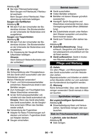 – 10 
Abbildung 
 Bei roter Filterwechselanzeige: 
Beim Saugen mit Filterbeutel, Filterbeu-tel 
wechseln. 
Beim Saugen ohne Filterbeutel, Filter-abreinigung 
mehrmals betätigen. 
Saugen von Hartflächen 
Abbildung 
 Mit dem Fuß den Umschalter der Bo-dendüse 
drücken. Die Bürstenstreifen 
an der Unterseite der Bodendüse sind 
ausgefahren. 
Saugen von Teppichböden 
Abbildung 
 Mit dem Fuß den Umschalter der Bo-dendüse 
drücken. Die Bürstenstreifen 
an der Unterseite der Bodendüse sind 
eingefahren. 
 Zur Anpassung der Saugkraft Neben-luftschieber 
betätigen. 
Hinweis: 
Nach Gebrauch Nebenluftschieber wie-der 
schließen! 
 Warnung 
Bei Schaumbildung oder Flüssigkeitsaus-tritt 
das Gerät sofort ausschalten oder den 
Netzstecker ziehen! 
Keinen Filterbeutel verwenden! 
 Frisch- und Schmutzwasserbehälter 
entnehmen, Nassschmutz direkt in den 
Behälter saugen. 
 Zum Aufsaugen von Feuchtigkeit bzw. 
Nässe Waschdüse verwenden. 
 Ist der Schmutzwasserbehälter voll, 
schaltet sich das Gerät automatisch ab. 
Hinweis: Wenn das Gerät abschaltet, 
das Gerät ausschalten, da die Saugtur-bine 
sonst beim Öffnen des Gerätes 
wieder anläuft. 
Bei Verwendung der Fugendüse: 
 Adapter für Nass-/Trockensaugen auf-stecken 
und sichern. Fugendüse direkt 
auf Adapter stecken. 
 Saugen einschalten. 
 Gerät ausschalten. 
 Vollen Behälter entleeren. 
 Behälter mit klarem Wasser gründlich 
auswaschen. 
 Handgriff, Sprüh-Saugrohre und 
Waschdüse voneinander trennen, dazu 
Verriegelungsshebel öffnen (Mittelstel-lung). 
 Die Zubehörteile einzeln unter fließen-dem 
Wasser ausspülen und anschlie-ßend 
trocknen lassen. 
 Gerät zum Trocknen offen stehen las-sen. 
Abbildung 
 Zubehöraufbewahrung: Saug-schlauch, 
Saugrohre und Zubehör kön-nen 
platzsparend und praktisch am Ge-rät 
fixiert werden. 
 Gerät aufbewahren. Gerät in trocke-nen 
Räumen aufbewahren. 
 Gefahr 
Vor allen Pflege– und Wartungsarbeiten 
das Gerät ausschalten und den Netzste-cker 
ziehen. 
Reparaturarbeiten und Arbeiten an elektri-schen 
Bauteilen dürfen nur vom autorisier-ten 
Kundendienst durchgeführt werden. 
 Warnung 
Keine Scheuermittel, Glas- oder Allzweck-reiniger 
verwenden! Gerät niemals in Was-ser 
tauchen. 
Bei ungleichmäßigem Sprühstrahl. 
Abbildung 
 Düsenbefestigung lösen und heraus-ziehen, 
Sprühdüse reinigen oder aus-tauschen. 
1 x jährlich, oder bei Bedarf. 
Abbildung 
 Sieb reinigen. 
Nasssaugen 
Betrieb beenden 
Pflege und Wartung 
Sprühdüse reinigen 
Sieb im Frischwassertank reinigen 
10 DE 
 