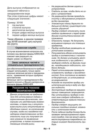 – 6 
Дата выпуска отображается на 
заводской табличке в 
закодированном виде. 
При этом отдельные цифры имеют 
следующее значение: 
: 
Пример 
: 30190 
год выпуска 
столетие выпуска 
десятилетие выпуска 
вторая цифра месяца выпуска 
первая цифра месяца выпуска 
3 
0 
1 
9 
0 
Таким образом, в данном примере 
код 30190 означает дату выпуска 
09 /(2)013. 
В случае возникновения вопросов или 
поломок наш филиал фирмы KÄRCHER 
поможет вам разрешить их. 
(Адрес указан на обороте) 
Для обеспечения безопасности прибора 
следует использовать только ориги- 
нальные запасные детали и принадлеж- 
ности, применение которых одобрено 
изготовителем. 
Запасные части и принадлежности Вы 
можете получить у Вашего дилера или в 
филиале фирмы KÄRCHER. 
– Данное устройство не предназна- 
чено для использования людьми с 
ограниченными физическими, сен- 
сорными или умственными возмож- 
ностями, а также лиц с отсутст- 
вием опыта и/или отсутствием не- 
обходимых знаний, за исключением 
случаев, когда они находятся под 
надзором ответственного за без- 
опасность лица или получают от 
него указания по применению 
устройства, а также осознают вы- 
текающие отсюда риски. 
– Не разрешайте детям играть с 
устройством. 
– Следить за тем, чтобы дети не иг- 
рали с устройством. 
– Не разрешайте детям проводить 
очистку и обслуживание устройст- 
ва без присмотра. 
– Упаковочную пленку держите по- 
дальше от детей, существует опа- 
сность удушения! 
– Прибор следует отключать после 
каждого применения и перед прове- 
дением очистки/технического об- 
служивания. 
– Опасность пожара. Не допускать 
всасывания горящих или тлеющих 
предметов. 
– Прибор необходимо размещать на 
устойчивом основании. 
– Пользователь обязан использовать 
прибор в соответствии с назначе- 
нием. Он должен учитывать мест- 
ные особенности и при работе с 
прибором следить за другими лица- 
ми, находящимися поблизости, осо- 
бенно детьми. 
– Перед использованием проверьте 
исправность прибора и принадлеж- 
ностей. Если состояние не являет- 
ся безупречным, их использование 
не разрешается. 
– Никогда не опускайте прибор или 
штепсельную вилку в воду или дру- 
гие жидкости. 
– Эксплуатация прибора во взрывоо- 
пасных помещениях запрещается. 
При использовании прибора в опа- 
сной зоне следует соблюдать со- 
ответствующие правила техники 
безопасности. 
– Прибор следует защищать от 
сильных погодных влияний, влажно- 
сти и источников тепла. 
– После падения прибор должен быть 
проверен авторизированной серви- 
сной службой, так как могут иметь 
место внутренние повреждения, ко- 
торые снижают безопасность при- 
бора. 
Сервисная служба 
Заказ запасных частей и 
специальных принадлежностей 
Указания по технике 
безопасности 
RU 101 
 