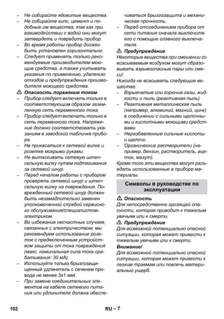 – 7 
– Не собирайте ядовитые вещества. 
– Не собирайте гипс, цемент и по- 
добные им вещества, так как при 
взаимодействии с водой они могут 
затвердеть и повредить прибор. 
– Во время работы прибор должен 
быть установлен горизонтально. 
– Следует применять только реко- 
мендуемые производителем мою- 
щие средства, а также учитывать 
указания по применению, удалению 
отходов и предупреждения произво- 
дителя моющего средства. 
 Опасность поражения током 
– Прибор следует включать только в 
соответствующим образом зазем- 
ленную сеть переменного тока. 
– Прибор следует включать только в 
сеть переменного тока. Напряже- 
ние должно соответствовать ука- 
заниям в заводской табличке прибо- 
ра. 
– Не прикасаться к сетевой вилке и 
розетке мокрыми руками. 
– Не вытаскивать сетевую штеп- 
сельную вилку путем подтягивания 
за сетевой шнур. 
– Перед началом работы с прибором 
проверять сетевой шнур и штеп- 
сельную вилку на повреждения. По- 
врежденный сетевой шнур должен 
быть незамадлительно заменен 
уполномоченной службой сервисно- 
го обслуживания/специалистом- 
электриком. 
– Во избежание несчастных случаев, 
связанных с электричеством, мы 
рекомендуем использование розе- 
ток с предвключенным устройст- 
вом защиты от тока повреждения 
(макс. номинальная сила тока сра- 
батывания: 30 мА). 
– Используйте только брызгозащи- 
щенный удлинитель с сеченем про- 
вода не менее 3x1 ммІ. 
– При замене соединительных эле- 
ментов на кабеле сетевого пита- 
ния или удлинителе должна обеспе- 
чиваться брызгозащита и механи- 
ческая прочность. 
– Перед отсоединением прибора от 
сети питания сначала выключите 
его с помощью главного выключа- 
теля. 
 Предупреждение 
Некоторые вещества при смешении со 
всасываемым воздухом могут образо- 
вывать взрывоопасные пары или сме- 
си! 
Никогда не всасывать следующие ве- 
щества: 
– Взрывчатые или горючие газы, жид- 
кости и пыль (реактивная пыль) 
– Реактивная металлическая пыль 
(например, алюминий, магний, цинк) 
в соединении с сильными щелочны- 
ми и кислотными моющими средст- 
вами 
– Неразбавленные сильные кислоты 
и щелочи 
– Органические растворители (на- 
пример, бензин, растворитель, аце- 
тон, мазут). 
Кроме того эти вещества могут разъ- 
едать использованные в приборе ма- 
териалы. 
Символы в руководстве по 
эксплуатации 
 Опасность 
Для непосредственно грозящей опа- 
сности, которая приводит к тяжелым 
увечьям или к смерти. 
 Предупреждение 
Для возможной потенциально опасной 
ситуации, которая может привести к 
тяжелым увечьям или к смерти. 
Внимание! 
Для возможной потенциально опасной 
ситуации, которая может привести к 
легким травмам или повлечь матери- 
альный ущерб. 
102 RU 
 