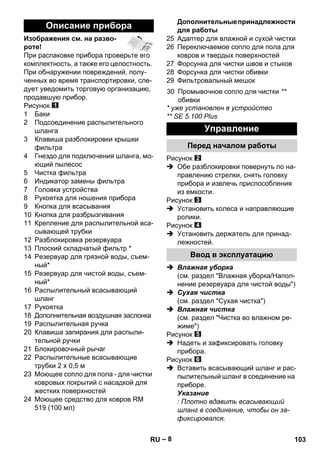 – 8 
Изображения см. на разво- 
роте! 
При распаковке прибора проверьте его 
комплектность, а также его целостность. 
При обнаружении повреждений, полу- 
ченных во время транспортировки, сле- 
дует уведомить торговую организацию, 
продавшую прибор. 
Рисунок 
1 Баки 
2 Подсоединение распылительного 
шланга 
3 Клавиша разблокировки крышки 
фильтра 
4 Гнездо для подключения шланга, мо- 
ющий пылесос 
5 Чистка фильтра 
6 Индикатор замены фильтра 
7 Головка устройства 
8 Рукоятка для ношения прибора 
9 Кнопка для всасывания 
10 Кнопка для разбрызгивания 
11 Крепление для распылительной вса- 
сывающей трубки 
12 Разблокировка резервуара 
13 Плоский складчатый фильтр * 
14 Резервуар для грязной воды, съем- 
ный* 
15 Резервуар для чистой воды, съем- 
ный* 
16 Распылительный всасывающий 
шланг 
17 Рукоятка 
18 Дополнительная воздушная заслонка 
19 Распылительная ручка 
20 Клавиша запирания для распыли- 
тельной ручки 
21 Блокировочный рычаг 
22 Распылительные всасывающие 
трубки 2 х 0,5 м 
23 Моющее сопло для пола - для чистки 
ковровых покрытий с насадкой для 
жестких поверхностей 
24 Моющее средство для ковров RM 
519 (100 мл) 
Дополнительные принадлежности 
для работы 
25 Адаптер для влажной и сухой чистки 
26 Переключаемое сопло для пола для 
ковров и твердых поверхностей 
27 Форсунка для чистки швов и стыков 
28 Форсунка для чистки обивки 
29 Фильтровальный мешок 
* уже установлен в устройство 
** SE 5.100 Plus 
Рисунок 
 Обе разблокировки повернуть по на- 
правлению стрелки, снять головку 
прибора и извлечь приспособления 
из емкости. 
Рисунок 
 Установить колеса и направляющие 
ролики. 
Рисунок 
 Установить держатель для принад- 
лежностей. 
 Влажная уборка 
(см. раздел Влажная уборка/Напол- 
нение резервуара для чистой воды) 
 Сухая чистка 
(см. раздел Сухая чистка) 
 Влажная чистка 
(см. раздел Чистка во влажном ре- 
жиме) 
Рисунок 
 Надеть и зафиксировать головку 
прибора. 
Рисунок 
 Вставить всасывающий шланг и рас- 
пылительный шланг в соединение на 
приборе. 
Указание 
: Плотно вдавить всасывающий 
шланг в соединение, чтобы он за- 
фиксировался. 
Описание прибора 
30 Промывочное сопло для чистки 
обивки 
** 
Управление 
Перед началом работы 
Ввод в эксплуатацию 
RU 103 
 
