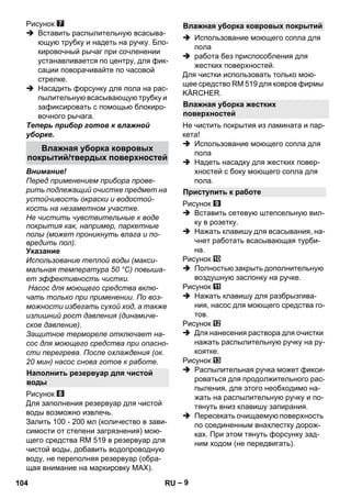 – 9 
Рисунок 
 Вставить распылительную всасыва- 
ющую трубку и надеть на ручку. Бло- 
кировочный рычаг при сочленении 
устанавливается по центру, для фик- 
сации поворачивайте по часовой 
стрелке. 
 Насадить форсунку для пола на рас- 
пылительную всасывающую трубку и 
зафиксировать с помощью блокиро- 
вочного рычага. 
Теперь прибор готов к влажной 
уборке. 
Внимание! 
Перед применением прибора прове- 
рить подлежащий очистке предмет на 
устойчивость окраски и водостой- 
кость на незаметном участке. 
Не чистить чувствительные к воде 
покрытия как, например, паркетные 
полы (может проникнуть влага и по- 
вредить пол). 
Указание 
Использование теплой воды (макси- 
мальная температура 50 °C) повыша- 
ет эффективность чистки. 
Насос для моющего средства вклю- 
чать только при применении. По воз- 
можности избегать сухой ход, а также 
излишний рост давления (динамиче- 
ское давление). 
Защитное термореле отключает на- 
сос для моющего средства при опасно- 
сти перегрева. После охлаждения (ок. 
20 мин) насос снова готов к работе. 
Рисунок 
Для заполнения резервуар для чистой 
воды возможно извлечь. 
Залить 100 - 200 мл (количество в зави- 
симости от степени загрязнения) мою- 
щего средства RM 519 в резервуар для 
чистой воды, добавить водопроводную 
воду, не переполняя резервуар (обра- 
щая внимание на маркировку MAX). 
 Использование моющего сопла для 
пола 
 работа без приспособления для 
жестких поверхностей. 
Для чистки использовать только мою- 
щее средство RM 519 для ковров фирмы 
KÄRCHER. 
Не чистить покрытия из ламината и пар- 
кета! 
 Использование моющего сопла для 
пола 
 Надеть насадку для жестких повер- 
хностей с боку моющего сопла для 
пола. 
Рисунок 
 Вставить сетевую штепсельную вил- 
ку в розетку. 
 Нажать клавишу для всасывания, на- 
чнет работать всасывающая турби- 
на. 
Рисунок 
 Полностью закрыть дополнительную 
воздушную заслонку на ручке. 
Рисунок 
 Нажать клавишу для разбрызгива- 
ния, насос для моющего средства го- 
тов. 
Рисунок 
 Для нанесения раствора для очистки 
нажать распылительную ручку на ру- 
коятке. 
Рисунок 
 Распылительная ручка может фикси- 
роваться для продолжительного рас- 
пыления, для этого необходимо на- 
жать на распылительную ручку и по- 
тянуть вниз клавишу запирания. 
 Пересекать очищаемую поверхность 
по соединенным внахлестку дорож- 
ках. При этом тянуть форсунку зад- 
ним ходом (не передвигать). 
Влажная уборка ковровых 
покрытий/твердых поверхностей 
Наполнить резервуар для чистой 
воды 
Влажная уборка ковровых покрытий 
Влажная уборка жестких 
поверхностей 
Приступить к работе 
104 RU 
 