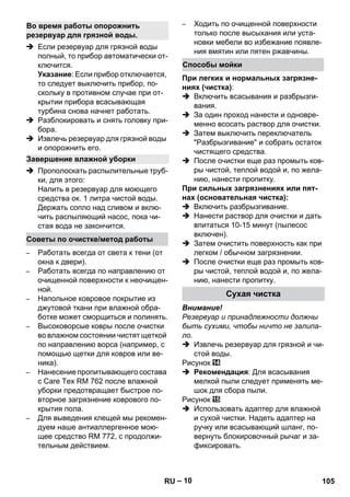 – 10 
 Если резервуар для грязной воды 
полный, то прибор автоматически от- 
ключится. 
Указание: Если прибор отключается, 
то следует выключить прибор, по- 
скольку в противном случае при от- 
крытии прибора всасывающая 
турбина снова начнет работать. 
 Разблокировать и снять головку при- 
бора. 
 Извлечь резервуар для грязной воды 
и опорожнить его. 
 Прополоскать распылительные труб- 
ки, для этого: 
Налить в резервуар для моющего 
средства ок. 1 литра чистой воды. 
Держать сопло над сливом и вклю- 
чить распыляющий насос, пока чи- 
стая вода не закончится. 
– Работать всегда от света к тени (от 
окна к двери). 
– Работать всегда по направлению от 
очищенной поверхности к неочищен- 
ной. 
– Напольное ковровое покрытие из 
джутовой ткани при влажной обра- 
ботке может сморщиться и полинять. 
– Высоковорсые ковры после очистки 
во влажном состоянии чистят щеткой 
по направлению ворса (например, с 
помощью щетки для ковров или ве- 
ника). 
– Нанесение пропитывающего состава 
с Care Tex RM 762 после влажной 
уборки предотвращает быстрое по- 
вторное загрязнение коврового по- 
крытия пола. 
– Для выведения клещей мы рекомен- 
дуем наше антиаллергенное мою- 
щее средство RM 772, с продолжи- 
тельным действием. 
– Ходить по очищенной поверхности 
только после высыхания или уста- 
новки мебели во избежание появле- 
ния вмятин или пятен ржавчины. 
При легких и нормальных загрязне- 
ниях (чистка): 
 Включить всасывания и разбрызги- 
вания. 
 За один проход нанести и одновре- 
менно всосать раствор для очистки. 
 Затем выключить переключатель 
Разбрызгивание и собрать остаток 
чистящего средства. 
 После очистки еще раз промыть ков- 
ры чистой, теплой водой и, по жела- 
нию, нанести пропитку. 
При сильных загрязнениях или пят- 
нах (основательная чистка): 
 Включить разбрызгивание. 
 Нанести раствор для очистки и дать 
впитаться 10-15 минут (пылесос 
включен). 
 Затем очистить поверхность как при 
легком / обычном загрязнении. 
 После очистки еще раз промыть ков- 
ры чистой, теплой водой и, по жела- 
нию, нанести пропитку. 
Внимание! 
Резервуар и принадлежности должны 
быть сухими, чтобы ничто не залипа- 
ло. 
 Извлечь резервуар для грязной и чи- 
стой воды. 
Рисунок 
 Рекомендация: Для всасывания 
мелкой пыли следует применять ме- 
шок для сбора пыли. 
Рисунок 
 Использовать адаптер для влажной 
и сухой чистки. Надеть адаптер на 
ручку или всасывающий шланг, по- 
вернуть блокировочный рычаг и за- 
фиксировать. 
Во время работы опорожнить 
резервуар для грязной воды. 
Завершение влажной уборки 
Советы по очистке/метод работы 
Способы мойки 
Сухая чистка 
RU 105 
 
