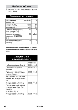 – 13 
Прибор не работает 
 Вставьте штепсельную вилку в элек- 
тророзетку. 
Технические данные 
Напряжение 
1~50/60 Hz 
220 - 240 V 
Мощность Рном 1200 Вт 
Мощность Рмакс 1400 Вт 
Сетевой предохрани- 
тель (инертный) 
10 A 
Уровень звукового 
давления (EN 60704- 
2-1) 
77 дБ(А) 
Вес без (принадлеж- 
ностей) 
7,1 кг 
Изготовитель оставляет за собой 
право внесения технических измене- 
ний! 
Специальные 
принадлежности 
№ заказа: 
Набор фильтров (5 шт.) 6.904-143.0 
Плоский складчатый 
6.414-498.0 
фильтр 
Промывочное сопло для 
чистки обивки 
2.885-018.0 
Чистящее средство для 
ковров RM 519 (бутылка 1 
л) 
Международный номер 6.295-771.0 
Пропитывающий состав 
для текстиля Care Tex 
RM 762 
(бутылка 0,5 л) 
Международный номер 6.295-769.0 
108 RU 
 