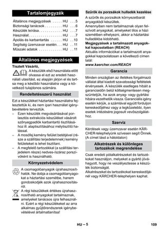 – 5 
Tisztelt Vásárló, 
A készülék első használata előtt 
olvassa el ezt az eredeti hasz-nálati 
utasítást, ez alapján járjon el és tart-sa 
meg a későbbi használatra vagy a kö-vetkező 
tulajdonos számára. 
Ezt a készüléket háztartási használatra fej-lesztettük 
ki, és nem ipari használat igény-bevételére 
terveztük. 
– Ezen készülék megvásárlásával por-lasztós 
extrakciós készüléket vásárolt 
szőnyegpadlók karbantartó tisztításá-hoz 
ill. alaptisztításához mélytisztító ha-tással. 
– A mosófej kemény felület betétjével (ré-sze 
a szállítási terjedelemnek) kemény 
felületeket is lehet tisztítani. 
– A megfelelő tartozékkal (a szállítási ter-jedelem 
része) nedves-/száraz porszí-vóként 
is használható. 
A csomagolóanyagok újrahasznosít-hatók. 
Ne dobja a csomagolóanyago-kat 
a háztartási szemétbe, hanem 
gondoskodjék azok újrahasznosítás-ról. 
A régi készülékek értékes újrahasz-nosítható 
anyagokat tartalmaznak, 
amelyeket tanácsos újra felhasznál-ni. 
Ezért a régi készülékeket az arra 
alkalmas gyűjtőrendszerek igénybe-vételével 
ártalmatlanítsa! 
A szűrők és porzsákok környezetbarát 
anyagokból készültek. 
Amennyiben nem tartalmaznak olyan fel-szívott 
anyagokat, amelyeket tilos a házi 
szemétben elhelyezni, akkor a háztartási 
hulladékba kidobható. 
Megjegyzések a tartalmazott anyagok-kal 
kapcsolatban (REACH) 
Aktuális információkat a tartalmazott anya-gokkal 
kapcsolatosan a következő címen 
talál: 
www.kaercher.com/REACH 
Minden országban az illetékes forgalmazó 
vállalat által kiadott szavatossági feltételek 
érvényesek. A készülék esetleges hibáit a 
garanciaidőn belül költségmentesen meg-szüntetjük, 
ha azok anyag- vagy gyártási 
hibára vezethetők vissza. Garanciális igény 
esetén kérjük, a számlával együtt forduljon 
kereskedőjéhez vagy a legközelebbi, ilyen 
esetek intézésére jogosult vevőszolgálat-hoz. 
Kérdések vagy üzemzavar esetén KÄR-CHER- 
telephelyünk szívesen segít Önnek. 
(A címet lásd a hátoldalon) 
Csak eredeti pótalkatrészeket és tartozé-kokat 
használjon, melyeket a gyártó jóvá-hagyott, 
hogy ne veszélyeztesse a készü-lék 
biztonságát. 
Alkatrészeket és tartozékokat kereskedőjé-nél 
vagy KÄRCHER-telephelyen kaphat. 
Tartalomjegyzék 
Általános megjegyzések . . . . . HU . . .5 
Biztonsági tanácsok . . . . . . . . . HU . . .6 
Készülék leírása. . . . . . . . . . . . HU . . .7 
Használat . . . . . . . . . . . . . . . . . HU . . .7 
Ápolás és karbantartás . . . . . . HU . .10 
Segítség üzemzavar esetén. . . HU . . 11 
Műszaki adatok . . . . . . . . . . . . HU . . 11 
Általános megjegyzések 
Rendeltetésszerű használat 
Környezetvédelem 
Szűrők és porzsákok hulladék kezelése 
Garancia 
Szerviz 
Alkatrészek és különleges 
tartozékok megrendelése 
HU 109 
 