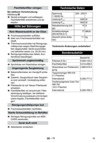 – 11 
Bei stärkerer Verschmutzung: 
Abbildung 
 Deckel entriegeln und aufklappen, 
Flachfaltenfilter entnehmen und ab-klopfen. 
 Frischwasserbehälter auffüllen. 
 Sieb vom Frischwasserbehälter ver-stopft. 
 Thermoschutzschalter hat Reinigungs-mittelpumpe 
wegen Überhitzungsge-fahr 
abgeschaltet. Gerät ausschalten 
und abkühlen lassen (ca. 20-30 min). 
 Reinigungsmittelpumpe defekt, Kun-dendienst 
beauftragen. 
 Sprühdüse von Waschdüse reinigen. 
 Nebenluftschieber am Handgriff schlie-ßen. 
 Zubehör, Saugschlauch oder Saugroh-re 
sind verstopft: Verstopfung entfer-nen. 
 Filterbeutel ist voll: Neuen Filterbeutel 
einsetzen. 
 Flachfaltenfilter ist verschmutzt, Filter-abreinigung 
betätigen, bei stärkerer 
Verschmutzung ausbauen und reinigen 
(siehe Kapitel „Flachfaltenfilter reini-gen“. 
 Frischwasserbehälter nachfüllen. 
 Richtiges Reinigungsmittel von KÄR-CHER 
verwenden. 
 Netzstecker einstecken. 
Technische Änderungen vorbehalten! 
Flachfaltenfilter reinigen 
Hilfe bei Störungen 
Kein Wasseraustritt an der Düse 
Sprühstrahl ungleichmäßig 
Ungenügende Saugleistung 
Reinigungsmittelpumpe laut 
Starke Schaumbildung im Behälter 
Gerät läuft nicht 
Technische Daten 
Spannung 
1~50/60 Hz 
220 - 240 V 
Leistung Pnenn 1200 W 
Leistung Pmax 1400 W 
Netzabsicherung (trä-ge) 
10 A 
Schalldruckpegel 
(EN 60704-2-1) 
77 dB(A) 
Gewicht (ohne Zube-hör) 
7,1 kg 
Sonderzubehör 
Bestell-Nr. 
Filterset (5 St.) 6.904-143.0 
Flachfaltenfilter 6.414-498.0 
Waschdüse zur Polsterreini-gung 
2.885-018.0 
Teppichreiniger RM 519 
(1 l Flasche) 
International 6.295-771.0 
Textilimprägnierer Care Tex 
RM 762 
(0,5 l Flasche) 
International 6.295-769.0 
DE 11 
 