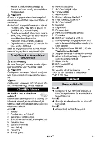 – 7 
– Mielőtt a készüléket leválasztja az 
áramról, először mindig kapcsolja ki a 
főkapcsolóval. 
 Figyelem! 
Bizonyos anyagok a beszívott levegővel 
robbanékony gőzöket vagy keverékeket al-kothatnak! 
A következő anyagokat soha ne szívja fel: 
– Robbanékony vagy éghető gázok, fo-lyadékok 
és por (reaktív por) 
– Reaktív fémport (pl. alumínium, magné-zium, 
cink) erős lúgos és savas tisztító-szerekkel 
összekapcsolva. 
– Hígítatlan erős savakat és lúgokat 
– Organikus oldószereket (pl. benzin, hí-gító, 
aceton, fűtőolaj). 
Ezek az anyagok továbbá a készülékben 
használt anyagokat is megtámadhatják. 
 Balesetveszély 
Azonnal fenyegető veszély, amely súlyos 
testi sérüléshez vagy halálhoz vezet. 
 Figyelem! 
Esetlegesen veszélyes helyzet, amely sú-lyos 
testi sérüléshez vagy halálhoz vezet-het. 
Vigyázat 
Esetlegesen veszélyes helyzet, amely kön-nyű 
sérüléshez vagy kárhoz vezethet. 
Az ábrákat lásd a kihajtható 
oldalon! 
Ellenőrizze kicsomagoláskor a csomag tar-talmának 
teljességét és sértetlenségét. 
Szállítás közben keletkezett sérülés esetén 
értesítse az eladót. 
Ábra 
1 Tartály 
2 Csatlakozás, szórótömlő 
3 Szűrőfedél kioldógombja 
4 Szívótömlő csatlakozó, mosó porszívó 
5 Szűrőtisztítás 
6 Szűrőcsere kijelző 
7 Készülékfej 
8 Fogantyú 
9 Szívás gomb 
10 Permetezés gomb 
11 Szóró-szívófejek helye 
12 Tartály kioldás 
13 Redős szűrő * 
14 Szennyvíztartály, kivehető * 
15 Friss víztartály, kivehető * 
16 Szóró-szívótömlő 
17 Markolat 
18 Légtolattyú 
19 Permetezőkar 
20 Permetezőkar rögzítő gombja 
21 Elzáró kar 
22 Szóró-szívócsövek 2 x 0,5 m 
23 Mosó-padlófej szőnyegpadlók tisztítá-sához, 
kemény felületekhez rendszere-sített 
betéttel 
24 Szőnyegtisztítószer RM 519 (100 ml) 
További szívó tartozék 
25 Adapter a nedves-/száraz porszívóhoz 
26 Átkapcsolható padlófej szőnyegekhez 
és kemény felületekhez 
27 Réstisztító fej 
28 Szőnyegtisztító fej 
29 Porzsák 
* már be van helyezve a készülékbe 
** SE 5.100 Plus 
Ábra 
 Kioldáskor a nyíl irányába fordítani, a 
készülékfejet levenni és a tartozékot a 
tartóból kivenni. 
Ábra 
 Szerelje fel a kerekeket és az elforduló 
kerekeket. 
Ábra 
 A tartozékok tartóját felszerelni. 
Szimbólumok az üzemeltetési 
útmutatóban 
Készülék leírása 
30 Mosófej kárpit tisztításhoz ** 
Használat 
Üzembevétel előtt 
HU 111 
 