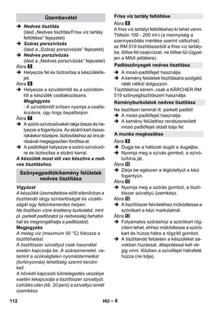 – 8 
 Nedves tisztítás 
(lásd „Nedves tisztítás/Friss víz tartály 
feltöltése“ fejezetet) 
 Száraz porszívózás 
(lásd a „Száraz porszívózás“ fejezetet) 
 Nedves porszívózás 
(lásd a „Nedves porszívózás“ fejezetet) 
Ábra 
 Helyezze fel és biztosítsa a készülékfe-jet. 
Ábra 
 Helyezze a szívótömlőt és a szórótöm-lőt 
a készülék csatlakozásaira. 
Megjegyzés 
: A szívótömlőt erősen nyomja a csatla-kozásra, 
úgy hogy bepattanjon. 
Ábra 
 A szóró-szívócsöveket rakja össze és he-lyezze 
a fogantyúra. Az elzáró kart össze-rakáskor 
középre, biztosításhoz az óra já-rásával 
megegyezően fordítsa el. 
 A padlófejet helyezze a szóró-szívócső-re 
és biztosítsa a elzáró karral. 
A készülék most elő van készítve a ned-ves 
tisztításhoz. 
Vigyázat 
A készülék üzemeltetése előtt ellenőrizze a 
tisztítandó tárgy színtartóságát és vízálló-ságát 
egy feltünésmentes helyen. 
Ne tisztítson vízre érzékeny burkolatot, mint 
pl. parkett padlózatot (a nedvesség behatol-hat 
és megrongálhatja a padlózatot). 
Megjegyzés 
A meleg víz (maximum 50 °C) fokozza a 
tisztítóhatást. 
A tisztítószer szivattyút csak használat 
esetén kapcsolja be. A szárazmenetet, va-lamint 
a szükségtelen nyomástermelést 
(torlónyomás) lehetőség szerint kerülni 
kell. 
A hővédő kapcsoló túlmelegedés veszélye 
esetén lekapcsolja a tisztítószer szivattyút. 
Lehűlés után (kb. 20 perc) a szivattyú ismét 
üzemkész. 
Ábra 
A friss víz tartályt feltöltéshez ki lehet venni. 
Töltsön 100 - 200 ml-t (a mennyiség a 
szennyeződés mértéke szerint változhat) 
az RM 519 tisztítószerből a friss víz tartály-ba, 
töltse fel csapvízzel, ne töltse túl (ügyel-jen 
a MAX jelölésre). 
 A mosó-padlófejet használja. 
 A kemény felületek tisztítására szolgáló 
rátét nélkül dolgozzon. 
Tisztításhoz kérem, csak a KÄRCHER RM 
519 szőnyegtisztítószert használja. 
Ne tisztítson laminát ill. parkett padlót! 
 A mosó-padlófejet használja. 
 A kemény felülethez rendszeresített 
mosó padlófejet oldalt tolja fel. 
Ábra 
 Dugja be a hálózati dugót a dugaljba. 
 Nyomja meg a szívás gombot, a szívó-turbina 
jár. 
Ábra 
 Zárja be egészen a légtolattyút a kézi 
fogantyún. 
Ábra 
 Nyomja meg a szórás gombot, a tisztí-tószer 
szivattyú üzemkész. 
Ábra 
 A tisztítószer felviteléhez működtesse a 
szórókart a kézi markolatnál. 
Ábra 
 Folyamatos szóráshoz a szórókart rög-zíteni 
lehet, ehhez működtesse a szóró-kart 
és húzza hátra a rögzítő gombot. 
 A tisztítandó felületen a készüléket sá-vokban 
húzással, átlapolással kell vé-gig 
vinni. Közben a szívófejet hátrafelé 
húzza (ne tolja). 
Üzembevétel 
Szőnyegpadlók/kemény felületek 
nedves tisztítása 
Friss víz tartály feltöltése 
Padlószőnyegek nedves tisztítása 
Keményburkolatok nedves tisztítása 
A munka megkezdése 
112 HU 
 