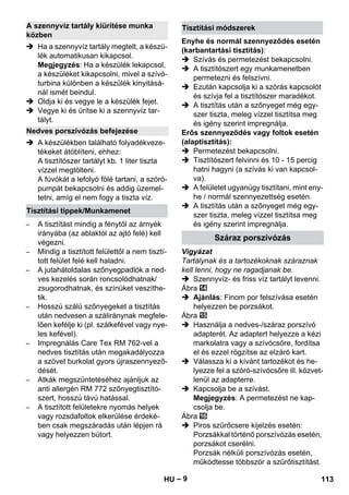 – 9 
 Ha a szennyvíz tartály megtelt, a készü-lék 
automatikusan kikapcsol. 
Megjegyzés: Ha a készülék lekapcsol, 
a készüléket kikapcsolni, mivel a szívó-turbina 
különben a készülék kinyitásá-nál 
ismét beindul. 
 Oldja ki és vegye le a készülék fejet. 
 Vegye ki és ürítse ki a szennyvíz tar-tályt. 
 A készülékben található folyadékveze-tékeket 
átöblíteni, ehhez: 
A tisztítószer tartályt kb. 1 liter tiszta 
vízzel megtölteni. 
A fúvókát a lefolyó fölé tartani, a szóró-pumpát 
bekapcsolni és addig üzemel-tetni, 
amíg el nem fogy a tiszta víz. 
– A tisztítást mindig a fénytől az árnyék 
irányába (az ablaktól az ajtó felé) kell 
végezni. 
– Mindig a tisztított felülettől a nem tisztí-tott 
felület felé kell haladni. 
– A jutahátoldalas szőnyegpadlók a ned-ves 
kezelés során roncsolódhatnak/ 
zsugorodhatnak, és színüket veszíthe-tik. 
– Hosszú szálú szőnyegeket a tisztítás 
után nedvesen a száliránynak megfele-lően 
kefélje ki (pl. szálkefével vagy nye-les 
kefével). 
– Impregnálás Care Tex RM 762-vel a 
nedves tisztítás után megakadályozza 
a szövet burkolat gyors újraszennyező-dését. 
– Atkák megszüntetéséhez ajánljuk az 
anti allergén RM 772 szőnyegtisztító-szert, 
hosszú távú hatással. 
– A tisztított felületekre nyomás helyek 
vagy rozsdafoltok elkerülése érdeké-ben 
csak megszáradás után lépjen rá 
vagy helyezzen bútort. 
Enyhe és normál szennyeződés esetén 
(karbantartási tisztítás): 
 Szívás és permetezést bekapcsolni. 
 A tisztítószert egy munkamenetben 
permetezni és felszívni. 
 Ezután kapcsolja ki a szórás kapcsolót 
és szívja fel a tisztítószer maradékot. 
 A tisztítás után a szőnyeget még egy-szer 
tiszta, meleg vízzel tisztítsa meg 
és igény szerint impregnálja. 
Erős szennyeződés vagy foltok esetén 
(alaptisztítás): 
 Permetezést bekapcsolni. 
 Tisztítószert felvinni és 10 - 15 percig 
hatni hagyni (a szívás ki van kapcsol-va). 
 A felületet ugyanúgy tisztítani, mint eny-he 
/ normál szennyezettség esetén. 
 A tisztítás után a szőnyeget még egy-szer 
tiszta, meleg vízzel tisztítsa meg 
és igény szerint impregnálja. 
Vigyázat 
Tartálynak és a tartozékoknak száraznak 
kell lenni, hogy ne ragadjanak be. 
 Szennyvíz- és friss víz tartályt levenni. 
Ábra 
 Ajánlás: Finom por felszívása esetén 
helyezzen be porzsákot. 
Ábra 
 Használja a nedves-/száraz porszívó 
adapterét. Az adaptert helyezze a kézi 
markolatra vagy a szívócsőre, fordítsa 
el és ezzel rögzítse az elzáró kart. 
 Válassza ki a kívánt tartozékot és he-lyezze 
fel a szóró-szívócsőre ill. közvet-lenül 
az adapterre. 
 Kapcsolja be a szívást. 
Megjegyzés: A permetezést ne kap-csolja 
be. 
Ábra 
 Piros szűrőcsere kijelzés esetén: 
Porzsákkal történő porszívózás esetén, 
porzsákot cserélni. 
Porzsák nélküli porszívózás esetén, 
működtesse többször a szűrőtisztítást. 
A szennyvíz tartály kiürítése munka 
közben 
Nedves porszívózás befejezése 
Tisztítási tippek/Munkamenet 
Tisztítási módszerek 
Száraz porszívózás 
HU 113 
 