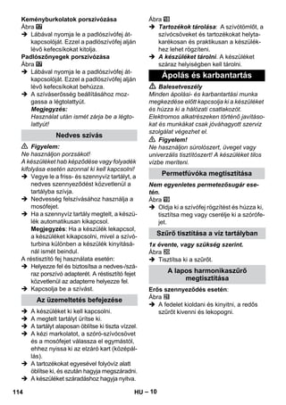 – 10 
Keményburkolatok porszívózása 
Ábra 
 Lábával nyomja le a padlószívófej át-kapcsolóját. 
Ezzel a padlószívófej alján 
lévő kefecsíkokat kitolja. 
Padlószőnyegek porszívózása 
Ábra 
 Lábával nyomja le a padlószívófej át-kapcsolóját. 
Ezzel a padlószívófej alján 
lévő kefecsíkokat behúzza. 
 A szíváserősség beállításához moz-gassa 
a légtolattyút. 
Megjegyzés: 
Használat után ismét zárja be a légto-lattyút! 
 Figyelem: 
Ne használjon porzsákot! 
A készüléket hab képződése vagy folyadék 
kifolyása esetén azonnal ki kell kapcsolni! 
 Vegye le a friss- és szennyvíz tartályt, a 
nedves szennyeződést közvetlenül a 
tartályba szívja. 
 Nedvesség felszívásához használja a 
mosófejet. 
 Ha a szennyvíz tartály megtelt, a készü-lék 
automatikusan kikapcsol. 
Megjegyzés: Ha a készülék lekapcsol, 
a készüléket kikapcsolni, mivel a szívó-turbina 
különben a készülék kinyitásá-nál 
ismét beindul. 
A réstisztító fej használata esetén: 
 Helyezze fel és biztosítsa a nedves-/szá-raz 
porszívó adapterét. A réstisztító fejet 
közvetlenül az adapterre helyezze fel. 
 Kapcsolja be a szívást. 
 A készüléket ki kell kapcsolni. 
 A megtelt tartályt ürítse ki. 
 A tartályt alaposan öblítse ki tiszta vízzel. 
 A kézi markolatot, a szóró-szívócsövet 
és a mosófejet válassza el egymástól, 
ehhez nyissa ki az elzáró kart (középál-lás). 
 A tartozékokat egyesével folyóvíz alatt 
öblítse ki, és ezután hagyja megszáradni. 
 A készüléket száradáshoz hagyja nyitva. 
Ábra 
 Tartozékok tárolása: A szívótömlőt, a 
szívócsöveket és tartozékokat helyta-karékosan 
és praktikusan a készülék-hez 
lehet rögzíteni. 
 A készüléket tárolni. A készüléket 
száraz helyiségben kell tárolni. 
 Balesetveszély 
Minden ápolási- és karbantartási munka 
megkezdése előtt kapcsolja ki a készüléket 
és húzza ki a hálózati csatlakozót. 
Elektromos alkatrészeken történő javításo-kat 
és munkákat csak jóváhagyott szerviz 
szolgálat végezhet el. 
 Figyelem! 
Ne használjon súrolószert, üveget vagy 
univerzális tisztítószert! A készüléket tilos 
vízbe meríteni. 
Nem egyenletes permetezősugár ese-tén. 
Ábra 
 Oldja ki a szívófej rögzítést és húzza ki, 
tisztítsa meg vagy cserélje ki a szórófe-jet. 
1x évente, vagy szükség szerint. 
Ábra 
 Tisztítsa ki a szűrőt. 
Erős szennyeződés esetén: 
Ábra 
 A fedelet kioldani és kinyitni, a redős 
szűrőt kivenni és lekopogni. 
Nedves szívás 
Az üzemeltetés befejezése 
Ápolás és karbantartás 
Permetfúvóka megtisztítása 
Szűrő tisztítása a víz tartályban 
A lapos harmonikaszűrő 
megtisztítása 
114 HU 
 