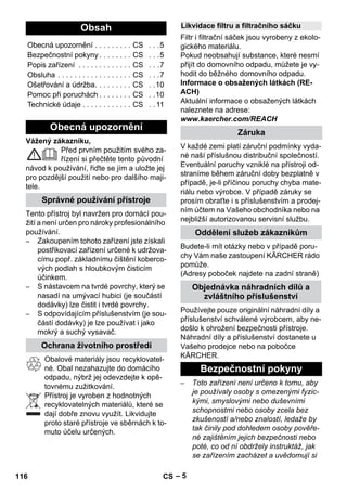 – 5 
Vážený zákazníku, 
Před prvním použitím svého za-řízení 
si přečtěte tento původní 
návod k používání, řiďte se jím a uložte jej 
pro pozdější použití nebo pro dalšího maji-tele. 
Tento přístroj byl navržen pro domácí pou-žití 
a není určen pro nároky profesionálního 
používání. 
– Zakoupením tohoto zařízení jste získali 
postřikovací zařízení určené k udržova-címu 
popř. základnímu čištění koberco-vých 
podlah s hloubkovým čisticím 
účinkem. 
– S nástavcem na tvrdé povrchy, který se 
nasadí na umývací hubici (je součástí 
dodávky) lze čistit i tvrdé povrchy. 
– S odpovídajícím příslušenstvím (je sou-částí 
dodávky) je lze používat i jako 
mokrý a suchý vysavač. 
Obalové materiály jsou recyklovatel-né. 
Obal nezahazujte do domácího 
odpadu, nýbrž jej odevzdejte k opě-tovnému 
zužitkování. 
Přístroj je vyroben z hodnotných 
recyklovatelných materiálů, které se 
dají dobře znovu využít. Likvidujte 
proto staré přístroje ve sběrnách k to-muto 
účelu určených. 
Filtr i filtrační sáček jsou vyrobeny z ekolo-gického 
materiálu. 
Pokud neobsahují substance, které nesmí 
přijít do domovního odpadu, můžete je vy-hodit 
do běžného domovního odpadu. 
Informace o obsažených látkách (RE-ACH) 
Aktuální informace o obsažených látkách 
naleznete na adrese: 
www.kaercher.com/REACH 
V každé zemi platí záruční podmínky vyda-né 
naší příslušnou distribuční společností. 
Eventuální poruchy vzniklé na přístroji od-straníme 
během záruční doby bezplatně v 
případě, je-li příčinou poruchy chyba mate-riálu 
nebo výrobce. V případě záruky se 
prosím obraťte i s příslušenstvím a prodej-ním 
účtem na Vašeho obchodníka nebo na 
nejbližší autorizovanou servisní službu. 
Budete-li mít otázky nebo v případě poru-chy 
Vám naše zastoupení KÄRCHER rádo 
pomůže. 
(Adresy poboček najdete na zadní straně) 
Používejte pouze originální náhradní díly a 
příslušenství schválené výrobcem, aby ne-došlo 
k ohrožení bezpečnosti přístroje. 
Náhradní díly a příslušenství dostanete u 
Vašeho prodejce nebo na pobočce 
KÄRCHER. 
– Toto zařízení není určeno k tomu, aby 
je používaly osoby s omezenými fyzic-kými, 
smyslovými nebo duševními 
schopnostmi nebo osoby zcela bez 
zkušeností a/nebo znalostí, ledaže by 
tak činily pod dohledem osoby pověře-né 
zajištěním jejich bezpečnosti nebo 
poté, co od ní obdržely instruktáž, jak 
se zařízením zacházet a uvědomují si 
Obsah 
Obecná upozornění . . . . . . . . . CS . . .5 
Bezpečnostní pokyny . . . . . . . . CS . . .5 
Popis zařízení . . . . . . . . . . . . . CS . . .7 
Obsluha . . . . . . . . . . . . . . . . . . CS . . .7 
Ošetřování a údržba. . . . . . . . . CS . .10 
Pomoc při poruchách . . . . . . . . CS . .10 
Technické údaje . . . . . . . . . . . . CS . . 11 
Obecná upozornění 
Správné používání přístroje 
Ochrana životního prostředí 
Likvidace filtru a filtračního sáčku 
Záruka 
Oddělení služeb zákazníkům 
Objednávka náhradních dílů a 
zvláštního příslušenství 
Bezpečnostní pokyny 
116 CS 
 