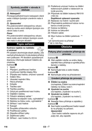 – 7 
 Nebezpečí! 
Pro bezprostředně hrozící nebezpečí, které 
vede k těžkým fyzickým zraněním nebo k 
smrti. 
 Upozornění 
Pro potencionálně nebezpečnou situaci, 
která by mohla vést k těžkým fyzickým zra-něním 
nebo k smrti. 
Pozor 
Pro potencionálně nebezpečnou situaci, 
která může vést k lehkým fyzickým zraně-ním 
nebo k věcným škodám. 
Ilustrace najdete na rozkláda-cí 
stránce! 
Při vybalení zkontrolujte obsah zásilky, zda 
nechybí příslušenství či zda dodaný přístroj 
není poškozen. Při škodách způsobených 
dopravou informujte laskavě Vašeho ob-chodníka. 
ilustrace 
1 Nádrž 
2 Připojení, postřikovací hadice 
3 Uvolňovací tlačítko klapky filtru 
4 Přípojka sací hadice, umývací vysavač 
5 Čištění filtru 
6 Ukazatel naplnění filtru 
7 Hlava přístroje 
8 Držadlo 
9 Tlačítko sání 
10 Tlačítko postřiku 
11 Úchyt pro postřikovací-sací trubku 
12 Odjištění nádoby 
13 Filtrační skládaný sáček * 
14 Nádoba na odpadní vodu, vyjímatelná * 
15 Nádoba na čistou vodu, vyjímatelná * 
16 Stříkací / sací hadice 
17 Rukojeť 
18 Šoupátko přídavného vzduchu 
19 Postřikovací páčka 
20 Západka stříkací páky 
21 Zajišťovací páka 
22 Stříkací - sací trubka 2 x 0,5 m 
23 Podlahová umývací hubice na čištění 
kobercových podlah s nástavcem na 
tvrdé povrchy 
24 Přípravek na čištění koberců RM 519 
(100 ml) 
Doplňkové vybavení vysavače 
25 Nástavec na mokré / suché sání 
26 Přepínatelná podlahová hubice na ko-berce 
a tvrdé povrchy 
27 Hubice na štěrbiny 
28 Hubice na čalounění 
29 Filtrační sáček 
* již namontovaná na přístroji 
** SE 5.100 Plus 
ilustrace 
 Obě zajištění otočte ve směru šipky, 
sejměte hlavu přístroje a vyjměte příslu-šenství 
z nádoby. 
ilustrace 
 Namontujte kola a vodicí kladky 
ilustrace 
 Namontujte úchyt na příslušenství. 
 Čištění na mokro 
(viz kapitola „Čištění na mokro/naplnění 
nádoby na čistou vodu) 
 Vysávání na sucho 
(viz kapitolu „Vysávání na sucho“). 
 Vysávání na mokro 
(viz kapitolu „Vysávání na mokro“). 
ilustrace 
 Nasaďte hlavu přístroje a zajistěte ji. 
ilustrace 
 Sací hadici a postřikovací hadici nasaď-te 
na přípojky na zařízení. 
Upozornění 
: Sací hadici natlačte napevno do pří-pojky 
tak, aby zapadla. 
Symboly použité v návodu k 
obsluze 
Popis zařízení 
30 Mycí hubice na čištění polstrová-ní. 
** 
Obsluha 
Pokyny před uvedením přístroje do 
provozu 
Uvedení přístroje do provozu 
118 CS 
 