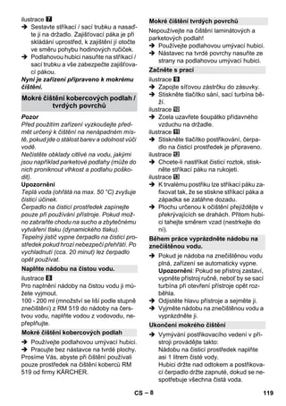 – 8 
ilustrace 
 Sestavte stříkací / sací trubku a nasaď-te 
ji na držadlo. Zajišťovací páka je při 
skládání uprostřed, k zajištění jí otočte 
ve směru pohybu hodinových ručiček. 
 Podlahovou hubici nasuňte na stříkací / 
sací trubku a vše zabezpečte zajišťova-cí 
pákou. 
Nyní je zařízení připraveno k mokrému 
čištění. 
Pozor 
Před použitím zařízení vyzkoušejte před-mět 
určený k čištění na nenápadném mís-tě, 
pokud jde o stálost barev a odolnost vůči 
vodě. 
Nečistěte obklady citlivé na vodu, jakými 
jsou například parketové podlahy (může do 
nich proniknout vlhkost a podlahu poško-dit). 
Upozornění 
Teplá voda (ohřátá na max. 50 °C) zvyšuje 
čisticí účinek. 
Čerpadlo na čisticí prostředek zapínejte 
pouze při používání přístroje. Pokud mož-no 
zabraňte chodu na sucho a zbytečnému 
vytváření tlaku (dynamického tlaku). 
Tepelný jistič vypne čerpadlo na čisticí pro-středek 
pokud hrozí nebezpečí přehřátí. Po 
vychladnutí (cca. 20 minut) lez čerpadlo 
opět používat. 
ilustrace 
Pro naplnění nádoby na čistou vodu ji mů-žete 
vyjmout. 
100 - 200 ml (množství se liší podle stupně 
znečištění) z RM 519 do nádoby na čers-tvou 
vodu, naplňte vodou z vodovodu, ne-přeplňujte. 
 Používejte podlahovou umývací hubici. 
 Pracujte bez nástavce na tvrdé plochy. 
Prosíme Vás, abyste při čištění používali 
pouze prostředek na čištění koberců RM 
519 od firmy KÄRCHER. 
Nepoužívejte na čištění laminátových a 
parketových podlah! 
 Používejte podlahovou umývací hubici. 
 Nástavec na tvrdé povrchy nasuňte ze 
strany na podlahovou umývací hubici. 
ilustrace 
 Zapojte síťovou zástrčku do zásuvky. 
 Stiskněte tlačítko sání, sací turbína bě-ží. 
ilustrace 
 Zcela uzavřete šoupátko přídavného 
vzduchu na držadle. 
ilustrace 
 Stiskněte tlačítko postřikování, čerpa-dlo 
na čisticí prostředek je připraveno. 
ilustrace 
 Chcete-li nastříkat čisticí roztok, stisk-něte 
stříkací páku na rukojeti. 
ilustrace 
 K trvalému postřiku lze stříkací páku za-fixovat 
tak, že se stiskne stříkací páka a 
západka se zatáhne dozadu. 
 Plochu určenou k očištění přejíždějte v 
překrývajících se drahách. Přitom hubi-ci 
tahejte směrem vzad (nestrkejte do 
ní). 
 Pokud je nádoba na znečištěnou vodu 
plná, zařízení se automaticky vypne. 
Upozornění: Pokud se přístroj zastaví, 
vypněte přístroj ručně, neboť by se sací 
turbína při otevření přístroje opět roz-běhla. 
 Odjistěte hlavu přístroje a sejměte ji. 
 Vyjměte nádobu na znečištěnou vodu a 
vyprázdněte ji. 
 Vymývání postřikovacího vedení v pří-stroji 
provádějte takto: 
Nádobu na čisticí prostředek naplňte 
asi 1 litrem čisté vody. 
Hubici držte nad odtokem a postřikova-cí 
čerpadlo držte zapnuté, dokud se ne-spotřebuje 
všechna čistá voda. 
Mokré čištění kobercových podlah / 
tvrdých povrchů 
Naplňte nádobu na čistou vodu. 
Mokré čištění kobercových podlah 
Mokré čištění tvrdých povrchů 
Začněte s prací 
Během práce vyprázdněte nádobu na 
znečištěnou vodu. 
Ukončení mokrého čištění 
CS 119 
 