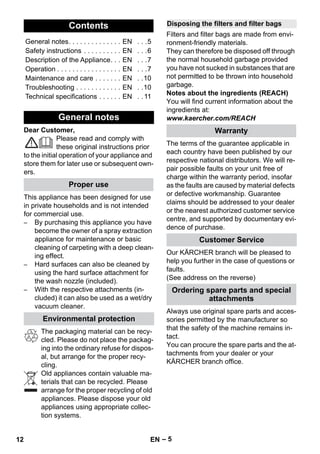 – 5 
Dear Customer, 
Please read and comply with 
these original instructions prior 
to the initial operation of your appliance and 
store them for later use or subsequent own-ers. 
This appliance has been designed for use 
in private households and is not intended 
for commercial use. 
– By purchasing this appliance you have 
become the owner of a spray extraction 
appliance for maintenance or basic 
cleaning of carpeting with a deep clean-ing 
effect. 
– Hard surfaces can also be cleaned by 
using the hard surface attachment for 
the wash nozzle (included). 
– With the respective attachments (in-cluded) 
it can also be used as a wet/dry 
vacuum cleaner. 
The packaging material can be recy-cled. 
Please do not place the packag-ing 
into the ordinary refuse for dispos-al, 
but arrange for the proper recy-cling. 
Old appliances contain valuable ma-terials 
that can be recycled. Please 
arrange for the proper recycling of old 
appliances. Please dispose your old 
appliances using appropriate collec-tion 
systems. 
Filters and filter bags are made from envi-ronment- 
friendly materials. 
They can therefore be disposed off through 
the normal household garbage provided 
you have not sucked in substances that are 
not permitted to be thrown into household 
garbage. 
Notes about the ingredients (REACH) 
You will find current information about the 
ingredients at: 
www.kaercher.com/REACH 
The terms of the guarantee applicable in 
each country have been published by our 
respective national distributors. We will re-pair 
possible faults on your unit free of 
charge within the warranty period, insofar 
as the faults are caused by material defects 
or defective workmanship. Guarantee 
claims should be addressed to your dealer 
or the nearest authorized customer service 
centre, and supported by documentary evi-dence 
of purchase. 
Our KÄRCHER branch will be pleased to 
help you further in the case of questions or 
faults. 
(See address on the reverse) 
Always use original spare parts and acces-sories 
permitted by the manufacturer so 
that the safety of the machine remains in-tact. 
You can procure the spare parts and the at-tachments 
from your dealer or your 
KÄRCHER branch office. 
Contents 
General notes. . . . . . . . . . . . . . EN . . .5 
Safety instructions . . . . . . . . . . EN . . .6 
Description of the Appliance. . . EN . . .7 
Operation . . . . . . . . . . . . . . . . . EN . . .7 
Maintenance and care . . . . . . . EN . .10 
Troubleshooting . . . . . . . . . . . . EN . .10 
Technical specifications . . . . . . EN . . 11 
General notes 
Proper use 
Environmental protection 
Disposing the filters and filter bags 
Warranty 
Customer Service 
Ordering spare parts and special 
attachments 
12 EN 
 