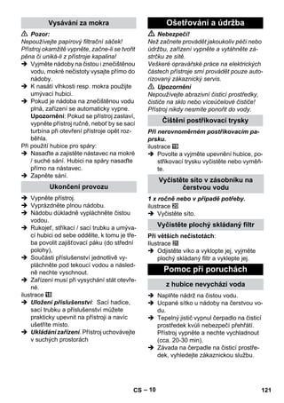 – 10 
 Pozor: 
Nepoužívejte papírový filtrační sáček! 
Přístroj okamžitě vypněte, začne-li se tvořit 
pěna či uniká-li z přístroje kapalina! 
 Vyjměte nádoby na čistou i znečištěnou 
vodu, mokré nečistoty vysajte přímo do 
nádoby. 
 K nasátí vlhkosti resp. mokra použijte 
umývací hubici. 
 Pokud je nádoba na znečištěnou vodu 
plná, zařízení se automaticky vypne. 
Upozornění: Pokud se přístroj zastaví, 
vypněte přístroj ručně, neboť by se sací 
turbína při otevření přístroje opět roz-běhla. 
Při použití hubice pro spáry: 
 Nasaďte a zajistěte nástavec na mokré 
/ suché sání. Hubici na spáry nasaďte 
přímo na nástavec. 
 Zapněte sání. 
 Vypněte přístroj. 
 Vyprázdněte plnou nádobu. 
 Nádobu důkladně vypláchněte čistou 
vodou. 
 Rukojeť, stříkací / sací trubku a umýva-cí 
hubici od sebe oddělte, k tomu je tře-ba 
povolit zajišťovací páku (do střední 
polohy), 
 Součásti příslušenství jednotlivě vy-pláchněte 
pod tekoucí vodou a násled-ně 
nechte vyschnout. 
 Zařízení musí při vysychání stát otevře-né. 
ilustrace 
 Uložení příslušenství: Sací hadice, 
sací trubku a příslušenství můžete 
prakticky upevnit na přístroji a navíc 
ušetříte místo. 
 Ukládání zařízení. Přístroj uchovávejte 
v suchých prostorách 
 Nebezpečí! 
Než začnete provádět jakoukoliv péči nebo 
údržbu, zařízení vypněte a vytáhněte zá-strčku 
ze sítě. 
Veškeré opravářské práce na elektrických 
částech přístroje smí provádět pouze auto-rizovaný 
zákaznický servis. 
 Upozornění 
Nepoužívejte abrazivní čisticí prostředky, 
čističe na sklo nebo víceúčelové čističe! 
Přístroj nikdy nesmíte ponořit do vody. 
Při nerovnoměrném postřikovacím pa-prsku. 
ilustrace 
 Povolte a vyjměte upevnění hubice, po-střikovací 
trysku vyčistěte nebo vyměň-te. 
1 x ročně nebo v případě potřeby. 
ilustrace 
 Vyčistěte síto. 
Při větších nečistotách: 
Ilustrace 
 Odjistěte víko a vyklopte jej, vyjměte 
plochý skládaný filtr a vyklepte jej. 
 Naplňte nádrž na čistou vodu. 
 Ucpané sítko u nádoby na čerstvou vo-du. 
 Tepelný jistič vypnul čerpadlo na čisticí 
prostředek kvůli nebezpečí přehřátí. 
Přístroj vypněte a nechte vychladnout 
(cca. 20-30 min). 
 Závada na čerpadle na čisticí prostře-dek, 
vyhledejte zákaznickou službu. 
Vysávání za mokra 
Ukončení provozu 
Ošetřování a údržba 
Čištění postřikovací trysky 
Vyčistěte síto v zásobníku na 
čerstvou vodu 
Vyčistěte plochý skládaný filtr 
Pomoc při poruchách 
z hubice nevychází voda 
CS 121 
 