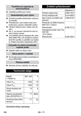 – 11 
Postřikovací paprsek je 
nerovnoměrný 
 Vyčistěte postřikovací hubici. 
Nedostatečný sací výkon 
 Zavřete šoupátko přídavného vzduchu 
na držadle. 
 Příslušenství, sací hadice nebo sací 
trubka jsou ucpané, odstraňte ucpání. 
 Filtrační sáček je plný, vložte nový sá-ček 
( 
 obj. č. viz seznam náhradních dílů na 
konci tohoto návodu 
 Je znečištěn plochý skládaný filtr, stisk-něte 
čištění filtru, při silnějších nečisto-tách 
filtr vyjměte a vyčistěte (viz kapito-la 
„Čištění plochého skládaného filtru“. 
Čerpadlo na čisticí prostředek 
naplňte podle 
 Doplňte nádrž na čistou vodu. 
Silné pěnění v nádobě 
 Používejte správný čisticí prostředek od 
firmy KÄRCHER. 
Přístroj neběží 
 Zasuňte sít'ovou zástrčku do zásuvky. 
Technické údaje 
Napětí 
1~50/60 Hz 
220 - 240 V 
Výkon Pjmen 1200 W 
Výkon Pmax 1400 W 
Síťová pojistka (po-malá) 
10 A 
Hladina akustického 
tlaku (EN 60704-2-1) 
Technické změny vyhrazeny. 
77 dB(A) 
Hmotnost (bez příslu-šenství) 
7,1 kg 
Zvláštní příslušenství 
Objednací č. 
Filtrační sada (5 ks) 6.904-143.0 
Plochý skládaný filtr 6.414-498.0 
Mycí hubice na čištění pol-strování. 
2.885-018.0 
Přípravek na čištění koberců 
RM 519 (1 l láhev) 
Mezinárodní 6.295-771.0 
Impregnace textilu Care Tex 
RM 762 
(0,5 l láhev) 
Mezinárodní 6.295-769.0 
122 CS 
 
