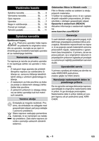 – 5 
Spoštovani kupec, 
Pred prvo uporabo Vaše napra-ve 
preberite to originalno navo-dilo 
za uporabo, ravnajte se po njem in 
shranite ga za morebitno kasnejšo uporabo 
ali za naslednjega lastnika. 
Ta naprava je razvita za privatno uporabo 
in ne izpolnjuje zahtev za uporabo v indu-striji. 
– Z nakupom tega aparata ste pridobili 
škropilno napravo za vzdrževalno či-ščenje 
oz. osnovno čiščenje tekstilnih 
talnih oblog z učinkom globinskega či-ščenja. 
– Z nastavkom za trde površine za šobo 
za pranje (v dobavnem obsegu) lahko 
čistite trde površine. 
– Z ustreznim priborom (v obsegu doba-ve) 
se lahko uporablja tudi kot mokri/ 
suhi sesalnik. 
Embalažo je mogoče reciklirati. Pro-simo, 
da embalaže ne odlagate med 
gospodinjski odpad, pač pa jo oddajte 
v ponovno predelavo. 
Stare naprave vsebujejo pomembne 
materiale, ki so namenjeni za nadalj-njo 
predelavo. Zato stare naprave za-vrzite 
s pomočjo ustreznih zbiralnih 
sistemov. 
Filtri in filtrske vrečke so izdelani iz okolju 
prijaznih materialov. 
V kolikor ne vsebujejo snovi, ki so v gospo-dinjskih 
odpadkih prepovedane, jih lahko 
odvržete v običajen gospodinjski odpad. 
Opozorila k sestavinam (REACH) 
Aktualne informacije o sestavinah najdete 
na: 
www.kaercher.com/REACH 
V vseh deželah veljajo garantni pogoji, ki jih 
definirajo pripadajoča predstavništva proi-zvajalca. 
Morebitne nepravilnosti na napra-vi, 
ki se pojavijo zaradi materialnih oziroma 
proizvodnih napak, nadomestimo v garan-tnem 
času brezplačno. V primeru, da se na-prava 
pokvari, se z originalnim računom in 
pripadajočim priborom oglasite pri prodajal-cu 
oziroma pri najbližji pooblaščeni servisni 
službi. 
V primeru vprašanj ali motenj se obrnite na 
našo KÄRCHER podružnico. 
(naslov glejte na hrbtni strani) 
Da ne ogrozite varnega delovanja naprave, 
uporabljajte le originalne nadomestne dele 
in pribor, ki ga dovoljuje proizvajalec. 
Nadomestne dele in pribor dobite pri svo-jem 
trgovcu ali pri podružnici podj. KÄR-CHER. 
Vsebinsko kazalo 
Splošna navodila . . . . . . . . . . . SL . . .5 
Varnostna navodila. . . . . . . . . . SL . . .6 
Opis naprave . . . . . . . . . . . . . . SL . . .7 
Uporaba . . . . . . . . . . . . . . . . . . SL . . .7 
Nega in vzdrževanje. . . . . . . . . SL . .10 
Pomoč pri motnjah . . . . . . . . . . SL . .10 
Tehnični podatki . . . . . . . . . . . . SL . . 11 
Splošna navodila 
Namenska uporaba 
Varstvo okolja 
Odstranitev filtrov in filtrskih vrečk 
Garancija 
Uporabniški servis 
Naročanje nadomestnih delov in 
posebnega pribora 
SL 123 
 