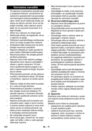 – 6 
– Ta naprava ni namenjena uporabi oseb 
z omejenimi fizičnimi, senzoričnimi ali 
duševnimi sposobnostmi ali pomanjklji-vimi 
izkušnjami in/ali pomanjkljivim zna-njem, 
razen če jih nadzoruje oseba, pri-stojna 
za njihovo varnost, ali so od nje 
prejeli navodila, kako napravo upora-bljati, 
ter so razumeli nevarnosti, ki iz 
tega izhajajo. 
– Otroci se z napravo ne smejo igrati. 
– Nadzorujte otroke, da zagotovite, da se 
z napravo ne igrajo. 
– Čiščenja in uporabniškega vzdrževanja 
otroci ne smejo izvajati brez nadzora. 
– Embalažne folije hranite proč od otrok, 
obstaja nevarnost zadušitve! 
– Napravo izklopite po vsaki uporabi ter 
pred vsakim čiščenjem/vzdrževanjem. 
– Nevarnost požara. Ne sesajte gorečih 
ali tlilnih predmetov. 
– Naprava mora imeti stabilno podlago. 
– Uporabnik mora napravo uporabljati v 
skladu z njenim namenom. Pri tem 
mora upoštevati lokalne pogoje in pri 
delu z napravo paziti na druge, še pose-bej 
na otroke. 
– Pred uporabo preverite, ali sta naprava 
in pribor v brezhibnem stanju. Če stanje 
ni brezhibno, naprave ne smete upora-bljati. 
– Naprave, kabla ali vtiča nikoli ne potopi-te 
v vodo ali druge tekočine. 
– Prepovedana je uporaba v prostorih, 
kjer obstaja nevarnost eksplozij. Pri 
uporabi naprave v nevarnem območju 
je potrebno upoštevati ustrezne varno-stne 
predpise. 
– Napravo zavarujte pred zunanjimi vre-menskimi 
vplivi, vlago in izvori vročine. 
– V primeru padca naprave jo mora avto-riziran 
servis za stranke preveriti, saj 
lahko pri tem nastanejo interne motnje, 
ki zmanjšajo varnost proizvoda. 
– Ne vsesavajte strupenih snovi. 
– Snovi kot je gips, cement itd. ne vsesa-vajte, 
ker lahko v stiku z vodo ogrozijo 
delovanje naprave. 
– Med obratovanjem mora naprava stati 
vodoravno. 
– Uporabljajte le čistila, ki jih priporoča 
proizvajalec, ter upoštevajte navodila 
proizvajalca čistil za uporabo, odstra-njevanje 
ter varnostna navodila. 
 Nevarnost električnega udara 
– Naprava mora biti priključena na pravil-no 
ozemljene vtičnice. 
– Stroj priključujte samo na izmenični tok. 
Napetost se mora ujemati s tipsko plo-ščico 
stroja. 
– Omrežnega vtiča in vtičnice nikoli ne 
prijemajte z mokrimi rokami. 
– Omrežnega vtiča ne vlecite iz vtičnice z 
vlečenjem priključnega kabla. 
– Pred vsako uporabo preverite ali na pri-ključnem 
kablu z omrežnim vitčem ob-stajajo 
poškodbe. Poškodovani priključ-ni 
kabel takoj dajte na zamenjavo poo-blaščeni 
servisni službi/električarju. 
– Za izogibanje električnim nesrečam pri-poročamo, 
da uporabljate vtičnice s 
predvklopljenim zaščitnim stikalom 
(maks. 30 mA nazivne jakosti sprožilne-ga 
toka). 
– Uporabljajte samo pred škropljenjem 
zaščiten podaljševalni kabel z minimal-nim 
prerezom od 3x1 mm2. 
– Pri zamenjavi spojnic na omrežnih ali 
podaljševalnih kablih je potrebno zago-toviti 
zaščito pred škropljenjem in me-hanska 
trdnost. 
– Preden napravo odklopite od omrežja, 
morate vedno najprej izklopiti glavno 
stikalo. 
 Opozorilo 
Določene snovi lahko pri vrtinčenju s sesal-nim 
zrakom tvorijo eksplozivne pare ali me-šanice! 
Sledečih snovi nikoli ne vsesavajte: 
– eksplozivne ali vnetljive pline, tekočine 
in prah (reaktivni prah) 
– reaktivni kovinski prah (npr. aluminij, 
magnezij, cink) v povezavi z močno al-kalnimi 
in kislimi čistilnimi sredstvi 
– nerazredčene močne kisline in lug 
Varnostna navodila 
124 SL 
 