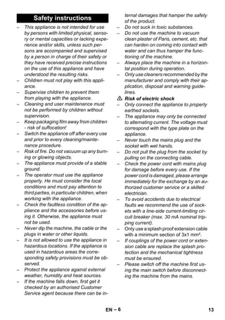 – 6 
– This appliance is not intended for use 
by persons with limited physical, senso-ry 
or mental capacities or lacking expe-rience 
and/or skills, unless such per-sons 
are accompanied and supervised 
by a person in charge of their safety or 
they have received precise instructions 
on the use of this appliance and have 
understood the resulting risks. 
– Children must not play with this appli-ance. 
– Supervise children to prevent them 
from playing with the appliance. 
– Cleaning and user maintenance must 
not be performed by children without 
supervision. 
– Keep packaging film away from children 
- risk of suffocation! 
– Switch the appliance off after every use 
and prior to every cleaning/mainte-nance 
procedure. 
– Risk of fire. Do not vacuum up any burn-ing 
or glowing objects. 
– The appliance must provide of a stable 
ground. 
– The operator must use the appliance 
properly. He must consider the local 
conditions and must pay attention to 
third parties, in particular children, when 
working with the appliance. 
– Check the faultless condition of the ap-pliance 
and the accessories before us-ing 
it. Otherwise, the appliance must 
not be used. 
– Never dip the machine, the cable or the 
plugs in water or other liquids. 
– It is not allowed to use the appliance in 
hazardous locations. If the appliance is 
used in hazardous areas the corre-sponding 
safety provisions must be ob-served. 
– Protect the appliance against external 
weather, humidity and heat sources. 
– If the machine falls down, first get it 
checked by an authorised Customer 
Service agent because there can be in-ternal 
damages that hamper the safety 
of the product. 
– Do not suck in toxic substances. 
– Do not use the machine to vacuum 
clean plaster of Paris, cement, etc. that 
can harden on coming into contact with 
water and can thus hamper the func-tioning 
of the machine. 
– Always place the machine in a horizon-tal 
position during operation. 
– Only use cleaners recommended by the 
manufacturer and comply with their ap-plication, 
disposal and warning guide-lines. 
 Risk of electric shock 
– Only connect the appliance to properly 
earthed sockets. 
– The appliance may only be connected 
to alternating current. The voltage must 
correspond with the type plate on the 
appliance. 
– Never touch the mains plug and the 
socket with wet hands. 
– Do not pull the plug from the socket by 
pulling on the connecting cable. 
– Check the power cord with mains plug 
for damage before every use. If the 
power cord is damaged, please arrange 
immediately for the exchange by an au-thorized 
customer service or a skilled 
electrician. 
– To avoid accidents due to electrical 
faults we recommend the use of sock-ets 
with a line-side current-limiting cir-cuit 
breaker (max. 30 mA nominal trip-ping 
current). 
– Only use a splash proof extension cable 
with a minimum section of 3x1 mm². 
– If couplings of the power cord or exten-sion 
cable are replace the splash pro-tection 
and the mechanical tightness 
must be ensured. 
– Please switch off the machine first us-ing 
the main switch before disconnect-ing 
the machine from the mains. 
Safety instructions 
EN 13 
 