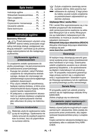 – 5 
Szanowny Kliencie! 
Przed pierwszym użyciem urzą-dzenia 
należy przeczytać orygi-nalną 
instrukcję obsługi, postępować we-dług 
jej wskazań i zachować ją do później-szego 
wykorzystania lub dla następnego 
użytkownika. 
To urządzenie zostało opracowane do 
użytku prywatnego i nie jest przeznaczone 
do zastosowania przemysłowego. 
– Kupując ten produkt, nabyli Państwo 
urządzenie do natryskiwania ekstrak-cyjnego, 
służące do rutynowego lub 
podstawowego czyszczenia wgłębnego 
wykładzin dywanowych. 
– Przy użyciu wkładki do spryskiwaczy, 
będącej częścią dostawy, a która prze-znaczona 
jest do dyszy myjącej, można 
czyścić twarde nawierzchnie. 
– W połączeniu z odpowiednimi akceso-riami 
(w zakresie dostawy) urządzenie 
może być wykorzystywane również 
jako odkurzacz do pracy na mokro/su-cho. 
Materiały użyte do opakowania nada-ją 
się do recyklingu. Opakowania nie 
należy wrzucać do zwykłych pojemni-ków 
na śmieci, lecz do pojemników 
na surowce wtórne. 
Zużyte urządzenia zawierają cenne 
surowce wtórne, które powinny być 
oddawane do utylizacji. Z tego powo-du 
należy usuwać zużyte urządzenia 
za pośrednictwem odpowiednich sy-stemów 
utylizacji. 
Filtr i worek filtra wyprodukowane są z ma-teriałów 
przyjaznych dla środowiska. 
Jeśli zanieczyszczenia osadzone na wkła-dzie 
filtracyjnym lub w worku filtracyjnym 
nie są materiałami niebezpiecznymi dla 
środowiska, to można je usuwać razem z 
odpadami domowymi. 
Wskazówki dotyczące składników (REACH) 
Aktualne informacje dotyczące składników 
znajdują się pod: 
www.kaercher.com/REACH 
W każdym kraju obowiązują warunki gwa-rancji 
wydanej przez nasze przedstawiciel-stwo 
handlowe w tym kraju. Ewentualne 
usterki urządzenia usuwane są w okresie 
gwarancji bezpłatnie, o ile spowodowane 
są błędem materiałowym lub produkcyj-nym. 
W przypadku roszczenia gwarancyj-nego 
proszę zwrócić się z urządzeniem 
wraz z wyposażeniem i dowodem kupna 
do Waszego sprzedawcy lub do najbliższe-go 
autoryzowanego punktu serwisowego. 
W przypadku pytań lub usterek prosimy 
zwrócić się do najbliższego oddziału firmy 
KÄRCHER. 
(Adres znajduje się na odwrocie) 
Należy używać jedynie oryginalnych części 
zamiennych i akcesoriów, które zostały do-puszczone 
przez producenta, aby zagwa-rantować 
bezpieczeństwo pracy z urządze-niem. 
Części zamienne i akcesoria dostępne są u 
sprzedawcy albo w oddziale firmy KÄR-CHER. 
Spis treści 
Instrukcje ogólne . . . . . . . . . . . PL . . .5 
Wskazówki bezpieczeństwa. . . PL . . .6 
Opis urządzenia . . . . . . . . . . . . PL . . .7 
Obsługa . . . . . . . . . . . . . . . . . . PL . . .8 
Czyszczenie i konserwacja . . . PL . . 11 
Usuwanie usterek. . . . . . . . . . . PL . . 11 
Dane techniczne . . . . . . . . . . . PL . . 11 
Instrukcje ogólne 
Użytkowanie zgodne z 
przeznaczeniem 
Ochrona środowiska 
Utylizacja filtra i worka filtra 
Gwarancja 
Serwis firmy 
Zamawianie części zamiennych i 
akcesoriów specjalnych 
130 PL 
 