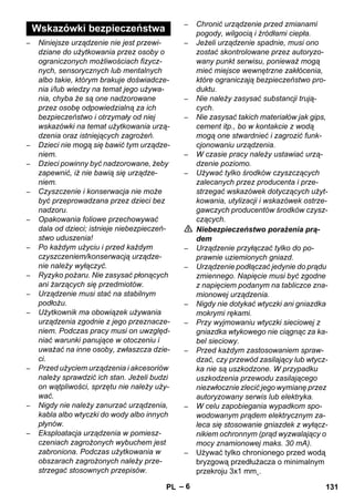 – 6 
– Niniejsze urządzenie nie jest przewi-dziane 
do użytkowania przez osoby o 
ograniczonych możliwościach fizycz-nych, 
sensorycznych lub mentalnych 
albo takie, którym brakuje doświadcze-nia 
i/lub wiedzy na temat jego używa-nia, 
chyba że są one nadzorowane 
przez osobę odpowiedzialną za ich 
bezpieczeństwo i otrzymały od niej 
wskazówki na temat użytkowania urzą-dzenia 
oraz istniejących zagrożeń. 
– Dzieci nie mogą się bawić tym urządze-niem. 
– Dzieci powinny być nadzorowane, żeby 
zapewnić, iż nie bawią się urządze-niem. 
– Czyszczenie i konserwacja nie może 
być przeprowadzana przez dzieci bez 
nadzoru. 
– Opakowania foliowe przechowywać 
dala od dzieci; istnieje niebezpieczeń-stwo 
uduszenia! 
– Po każdym użyciu i przed każdym 
czyszczeniem/konserwacją urządze-nie 
należy wyłączyć. 
– Ryzyko pożaru. Nie zasysać płonących 
ani żarzących się przedmiotów. 
– Urządzenie musi stać na stabilnym 
podłożu. 
– Użytkownik ma obowiązek używania 
urządzenia zgodnie z jego przeznacze-niem. 
Podczas pracy musi on uwzględ-niać 
warunki panujące w otoczeniu i 
uważać na inne osoby, zwłaszcza dzie-ci. 
– Przed użyciem urządzenia i akcesoriów 
należy sprawdzić ich stan. Jeżeli budzi 
on wątpliwości, sprzętu nie należy uży-wać. 
– Nigdy nie należy zanurzać urządzenia, 
kabla albo wtyczki do wody albo innych 
płynów. 
– Eksploatacja urządzenia w pomiesz-czeniach 
zagrożonych wybuchem jest 
zabroniona. Podczas użytkowania w 
obszarach zagrożonych należy prze-strzegać 
stosownych przepisów. 
– Chronić urządzenie przed zmianami 
pogody, wilgocią i źródłami ciepła. 
– Jeżeli urządzenie spadnie, musi ono 
zostać skontrolowane przez autoryzo-wany 
punkt serwisu, ponieważ mogą 
mieć miejsce wewnętrzne zakłócenia, 
które ograniczają bezpieczeństwo pro-duktu. 
– Nie należy zasysać substancji trują-cych. 
– Nie zasysać takich materiałów jak gips, 
cement itp., bo w kontakcie z wodą 
mogą one stwardnieć i zagrozić funk-cjonowaniu 
urządzenia. 
– W czasie pracy należy ustawiać urzą-dzenie 
poziomo. 
– Używać tylko środków czyszczących 
zalecanych przez producenta i prze-strzegać 
wskazówek dotyczących użyt-kowania, 
utylizacji i wskazówek ostrze-gawczych 
producentów środków czysz-czących. 
 Niebezpieczeństwo porażenia prą-dem 
– Urządzenie przyłączać tylko do po-prawnie 
uziemionych gniazd. 
– Urządzenie podłączać jedynie do prądu 
zmiennego. Napięcie musi być zgodne 
z napięciem podanym na tabliczce zna-mionowej 
urządzenia. 
– Nigdy nie dotykać wtyczki ani gniazdka 
mokrymi rękami. 
– Przy wyjmowaniu wtyczki sieciowej z 
gniazdka wtykowego nie ciągnąc za ka-bel 
sieciowy. 
– Przed każdym zastosowaniem spraw-dzać, 
czy przewód zasilający lub wtycz-ka 
nie są uszkodzone. W przypadku 
uszkodzenia przewodu zasilającego 
niezwłocznie zlecić jego wymianę przez 
autoryzowany serwis lub elektryka. 
– W celu zapobiegania wypadkom spo-wodowanym 
prądem elektrycznym za-leca 
się stosowanie gniazdek z wyłącz-nikiem 
ochronnym (prąd wyzwalający o 
mocy znamionowej maks. 30 mA). 
– Używać tylko chronionego przed wodą 
bryzgową przedłużacza o minimalnym 
przekroju 3x1 mm˛. 
Wskazówki bezpieczeństwa 
PL 131 
 