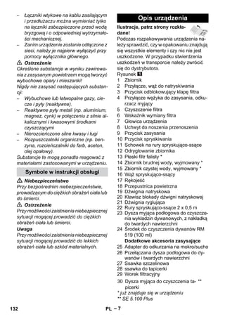 – 7 
– Łączniki wtykowe na kablu zasilającym 
i przedłużaczu można wymieniać tylko 
na łączniki zabezpieczone przed wodą 
bryzgową i o odpowiedniej wytrzymało-ści 
mechanicznej. 
– Zanim urządzenie zostanie odłączone z 
sieci, należy je najpierw wyłączyć przy 
pomocy wyłącznika głównego. 
 Ostrzeżenie 
Określone substancje w wyniku zawirowa-nia 
z zasysanym powietrzem mogą tworzyć 
wybuchowe opary i mieszanki! 
Nigdy nie zasysać następujących substan-cji: 
– Wybuchowe lub łatwopalne gazy, cie-cze 
i pyły (reaktywne). 
– Reaktywne pyły metali (np. aluminium, 
magnez, cynk) w połączeniu z silnie al-kalicznymi 
i kwasowymi środkami 
czyszczącymi 
– Nierozcieńczone silne kwasy i ługi 
– Rozpuszczalniki organiczne (np. ben-zyna, 
rozcieńczalniki do farb, aceton, 
olej opałowy). 
Substancje te mogą ponadto reagować z 
materiałami zastosowanymi w urządzeniu. 
 Niebezpieczeństwo 
Przy bezpośrednim niebezpieczeństwie, 
prowadzącym do ciężkich obrażeń ciała lub 
do śmierci. 
 Ostrzeżenie 
Przy możliwości zaistnienia niebezpiecznej 
sytuacji mogącej prowadzić do ciężkich 
obrażeń ciała lub śmierci. 
Uwaga 
Przy możliwości zaistnienia niebezpiecznej 
sytuacji mogącej prowadzić do lekkich 
obrażeń ciała lub szkód materialnych. 
Ilustracje, patrz strony rozkła-dane! 
Podczas rozpakowywania urządzenia na-leży 
sprawdzić, czy w opakowaniu znajdują 
się wszystkie elementy i czy nic nie jest 
uszkodzone. W przypadku stwierdzenia 
uszkodzeń w transporcie należy zwrócić 
się do dystrybutora. 
Rysunek 
1 Zbiornik 
2 Przyłącze, wąż do natryskiwania 
3 Przycisk odblokowujący klapę filtra 
4 Przyłącze wężyka do zasysania, odku-rzacz 
myjący 
5 Czyszczenie filtra 
6 Wskaźnik wymiany filtra 
7 Głowica urządzenia 
8 Uchwyt do noszenia przenoszenia 
9 Przycisk zasysania 
10 Przycisk spryskiwania 
11 Schowek na rury spryskująco-ssące 
12 Odryglowanie zbiornika 
13 Płaski filtr falisty * 
14 Zbiornik brudnej wody, wyjmowany * 
15 Zbiornik czystej wody, wyjmowany * 
16 Wąż spryskująco-ssący 
17 Rękojeść 
18 Przepustnica powietrzna 
19 Dźwignia natryskowa 
20 Klawisz blokady dźwigni natryskowej 
21 Dźwignia ryglująca 
22 Rury spryskująco-ssące 2 x 0,5 m 
23 Dysza myjąca podłogowa do czyszcze-nia 
wykładzin dywanowych, z nakładką 
do twardych nawierzchni 
24 Środek do czyszczenia dywanów RM 
519 (100 ml) 
Dodatkowe akcesoria zasysające 
25 Adapter do odkurzania na mokro/sucho 
26 Przełączana dysza podłogowa do dy-wanów 
i twardych nawierzchni 
27 Ssawka szczelinowa 
28 ssawka do tapicerki 
29 Worek filtracyjny 
* już znajduje się w urządzeniu 
** SE 5.100 Plus 
Symbole w instrukcji obsługi 
Opis urządzenia 
30 Dysza myjąca do czyszczenia ta-picerki 
** 
132 PL 
 