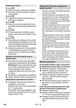 – 9 
Rysunek 
 Włożyć wtyczkę sieciową do gniazdka. 
 Nacisnąć przycisk zasysania, turbina 
ssąca działa. 
Rysunek 
 Całkowicie zamknąć przepustnicę po-wietrzną 
na rękojeści. 
Rysunek 
 Nacisnąć przycisk spryskiwania, pom-pa 
środka czyszczącego jest gotowa do 
pracy. 
Rysunek 
 W celu spryskania roztworem czysz-czącym 
użyć rączki przy dźwigni natry-skowej. 
Rysunek 
 Do spryskiwania stałego można zablo-kować 
dźwignię natryskową, w tym celu 
nacisnąć dźwignię natryskową i pociąg-nąć 
do tyłu klawisz blokady. 
 Jeździć po powierzchni do czyszczenia 
w nakładających się pasach. Dyszę 
ciągnąć przy tym skierowaną ku tyłowi 
(nie pchać). 
 Gdy zbiornik brudnej wody jest pełen, 
urządzenie automatycznie się wyłącza. 
Wskazówka: Gdy urządzenie się rozłą-cza, 
należy je wyłączyć, gdyż w prze-ciwnym 
wypadku, przy otwarciu 
urządzenia włącza się ponownie turbi-na 
ssąca. 
 Odryglować i zdjąć głowicę urządzenia. 
 Wyjąć i opróżnić zbiornik brudnej wody. 
 Przepłukać przewody spryskiwania w 
urządzeniu, w tym celu: 
Napełnić zbiornik środka czyszczącego 
ok. 1 l czystej wody. 
Utrzymując dyszę nad odpływem, włą-czyć 
pompę spryskiwania aż do całko-witego 
zużycia wody. 
– Pracować zawsze od światła do cienia 
(od okna do drzwi). 
– Zawsze pracować od powierzchni wy-czyszczonych 
od nie wyczyszczonych. 
– Wykładzina dywanowa z krawędzią z 
juty może się skurczyć przy zbyt wilgot-nej 
pracy i wypłowieć. 
– Dywany zawierające wiele runa, po ich 
wyczyszczeniu, jeszcze w stanie mo-krym 
wyszczotkować w kierunku runa 
(np. szczotką do runa albo do szorowa-nia). 
– Impregnacja przy użyciu Care Tex RM 
762 po czyszczeniu na mokro zapobie-ga 
szybkiemu zanieczyszczeniu się po-wierzchni 
tekstylnej. 
– Do usuwania roztoczy zalecamy nasz 
środek do czyszczenia dywanów anti-allergy 
RM 772 z długotrwałym działa-niem. 
– W celu uniknięcia powstawania odci-sków 
wzgl. miejsc rdzawoplamistych, 
wyczyszczonym powierzchniom po-zwolić 
wyschnąć przed chodzeniem po 
nich wzgl. wstawieniem mebli. 
W przypadku lekkich wzgl. normalnych 
zanieczyszczeń (czyszczenie rutynowe): 
 Włączyć zasysanie i spryskiwanie. 
 Roztwór czyszczący natryskać i ode-ssać 
w jednym procesie roboczym. 
 Następnie wyłączyć przełącznik natry-skiwania 
i odessać resztki roztworu 
czyszczącego. 
 Ponownie wyczyścić dywan czystą, cie-płą 
wodą i w razie potrzeby zaimpre-gnować. 
Przy mocnych zanieczyszczeniach wzgl. 
plamach (czyszczenie podstawowe): 
 Włączyć spryskiwanie. 
 Nanieść roztwór czyszczący i odczekać 
10 - 15 minut (ssanie jest wyłączone). 
 Następnie czyścić powierzchnię jak w 
przypadku lekkich/normalnych zabru-dzeń. 
Rozpoczęcie pracy 
Opróżnić zbiornik brudnej wody w 
trakcie pracy. 
Zakończenie czyszczenia na mokro 
Wskazówki dotyczące czyszczenia i 
sposobu pracy 
Metody czyszczenia 
134 PL 
 