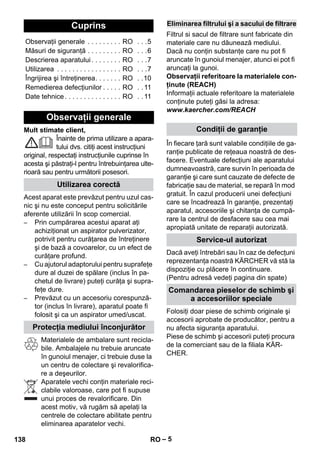 – 5 
Mult stimate client, 
Înainte de prima utilizare a apara-tului 
dvs. citiţi acest instrucţiuni 
original, respectaţi instrucţiunile cuprinse în 
acesta şi păstraţi-l pentru întrebuinţarea ulte-rioară 
sau pentru următorii posesori. 
Acest aparat este prevăzut pentru uzul cas-nic 
şi nu este conceput pentru solicitările 
aferente utilizării în scop comercial. 
– Prin cumpărarea acestui aparat aţi 
achiziţionat un aspirator pulverizator, 
potrivit pentru curăţarea de întreţinere 
şi de bază a covoarelor, cu un efect de 
curăţare profund. 
– Cu ajutorul adaptorului pentru suprafeţe 
dure al duzei de spălare (inclus în pa-chetul 
de livrare) puteţi curăţa şi supra-feţe 
dure. 
– Prevăzut cu un accesoriu corespunză-tor 
(inclus în livrare), aparatul poate fi 
folosit şi ca un aspirator umed/uscat. 
Materialele de ambalare sunt recicla-bile. 
Ambalajele nu trebuie aruncate 
în gunoiul menajer, ci trebuie duse la 
un centru de colectare şi revalorifica-re 
a deşeurilor. 
Aparatele vechi conţin materiale reci-clabile 
valoroase, care pot fi supuse 
unui proces de revalorificare. Din 
acest motiv, vă rugăm să apelaţi la 
centrele de colectare abilitate pentru 
eliminarea aparatelor vechi. 
Filtrul si sacul de filtrare sunt fabricate din 
materiale care nu dăunează mediului. 
Dacă nu conţin substanţe care nu pot fi 
aruncate în gunoiul menajer, atunci ei pot fi 
aruncaţi la gunoi. 
Observaţii referitoare la materialele con-ţinute 
(REACH) 
Informaţii actuale referitoare la materialele 
conţinute puteţi găsi la adresa: 
www.kaercher.com/REACH 
În fiecare ţară sunt valabile condiţiile de ga-ranţie 
publicate de reţeaua noastră de des-facere. 
Eventuale defecţiuni ale aparatului 
dumneavoastră, care survin în perioada de 
garanţie şi care sunt cauzate de defecte de 
fabricaţie sau de material, se repară în mod 
gratuit. În cazul producerii unei defecţiuni 
care se încadrează în garanţie, prezentaţi 
aparatul, accesoriile şi chitanţa de cumpă-rare 
la centrul de desfacere sau cea mai 
apropiată unitate de reparaţii autorizată. 
Dacă aveţi întrebări sau în caz de defecţuni 
reprezentanţa noastră KÄRCHER vă stă la 
dispoziţie cu plăcere în continuare. 
(Pentru adresă vedeţi pagina din spate) 
Folosiţi doar piese de schimb originale şi 
accesorii aprobate de producător, pentru a 
nu afecta siguranţa aparatului. 
Piese de schimb şi accesorii puteţi procura 
de la comerciant sau de la filiala KÄR-CHER. 
Cuprins 
Observaţii generale . . . . . . . . . RO . . .5 
Măsuri de siguranţă . . . . . . . . . RO . . .6 
Descrierea aparatului . . . . . . . . RO . . .7 
Utilizarea . . . . . . . . . . . . . . . . . RO . . .7 
Îngrijirea şi întreţinerea. . . . . . . RO . .10 
Remedierea defecţiunilor . . . . . RO . . 11 
Date tehnice . . . . . . . . . . . . . . . RO . . 11 
Observaţii generale 
Utilizarea corectă 
Protecţia mediului înconjurător 
Eliminarea filtrului şi a sacului de filtrare 
Condiţii de garanţie 
Service-ul autorizat 
Comandarea pieselor de schimb şi 
a accesoriilor speciale 
138 RO 
 