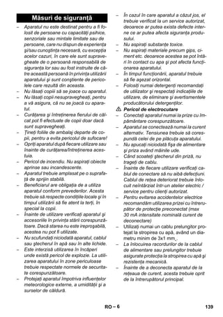 – 6 
– Aparatul nu este destinat pentru a fi fo-losit 
de persoane cu capacităţi psihice, 
senzoriale sau mintale limitate sau de 
persoane, care nu dispun de experienţa 
şi/sau cunoştinţa necesară, cu excepţia 
acelor cazuri, în care ele sunt suprave-gheate 
de o persoană responsabilă de 
siguranţa lor sau au fost instruite de că-tre 
această persoană în privinţa utilizării 
aparatului şi sunt conştiente de perico-lele 
care rezultă din aceasta. 
– Nu lăsaţi copiii să se joace cu aparatul. 
– Nu lăsaţi copii nesupravegheaţi, pentru 
a vă asigura, că nu se joacă cu apara-tul. 
– Curăţarea şi întreţinerea fierului de căl-cat 
pot fi efectuate de copii doar dacă 
sunt supravegheaţi. 
– Ţineţi foliile de ambalaj departe de co-pii, 
pentru a evita pericolul de sufocare! 
– Opriţi aparatul după fiecare utilizare sau 
înainte de curăţarea/întreţinerea aces-tuia. 
– Pericol de incendiu. Nu aspiraţi obiecte 
aprinse sau incandescente. 
– Aparatul trebuie amplasat pe o suprafa-ţă 
de sprijin stabilă. 
– Beneficiarul are obligaţia de a utiliza 
aparatul conform prevederilor. Acesta 
trebuie să respecte condiţiile locale şi în 
timpul utilizării să fie atent la terţi, în 
special la copii. 
– Înainte de utilizare verificaţi aparatul şi 
accesoriile în privinţa stării corespunză-toare. 
Dacă starea nu este ireproşabilă, 
acestea nu pot fi utilizate. 
– Nu scufundaţi niciodată aparatul, cablul 
sau ştecherul în apă sau în alte lichide. 
– Este interzisă utilizarea în încăperi 
unde există pericol de explozie. La utili-zarea 
aparatului în zone periculoase 
trebuie respectate normele de securita-te 
corespunzătoare. 
– Protejaţi aparatul împotriva influenţelor 
meteorologice externe, a umidităţii şi a 
surselor de căldură. 
– În cazul în care aparatul a căzut jos, el 
trebuie verificat la un service autorizat, 
deoarece ar putea exista defecte inter-ne 
ce ar putea afecta siguranţa produ-sului. 
– Nu aspiraţi substanţe toxice. 
– Nu aspiraţi materiale precum gips, ci-ment 
etc. deoarece acestea se pot întă-ri 
în contact cu apa şi pot afecta funcţi-onarea 
aparatului. 
– În timpul funcţionării, aparatul trebuie 
să fie aşezat orizontal. 
– Folosiţi numai detergenţi recomandaţi 
de utilizator şi respectaţi indicaţiile de 
utilizare, de eliminare şi avertismentele 
producătorului detergenţilor. 
 Pericol de electrocutare 
– Conectaţi aparatul numai la prize cu îm-pământare 
corespunzătoare. 
– Aparatul se conectează numai la curent 
alternativ. Tensiunea trebuie să cores-pundă 
celei de pe plăcuţa aparatului. 
– Nu apucaţi niciodată fişa de alimentare 
şi priza având mâinile ude. 
– Când scoateţi ştecherul din priză, nu 
trageţi de cablu. 
– Înainte de fiecare utilizare verificaţi ca-blul 
de conectare să nu aibă defecţiuni. 
Cablul de reţea deteriorat trebuie înlo-cuit 
neîntârziat într-un atelier electric / 
service pentru clienţi autorizat. 
– Pentru evitarea accidentelor electrice 
recomandăm utilizarea prizei cu întreru-pător 
de protecţie preconectat (max 
30 mA intensitate nominală curent de 
deconectare) 
– Utilizaţi numai un cablu prelungitor pro-tejat 
la stropirea cu apă, având un dia-metru 
minim de 3x1 mm˛. 
– La înlocuirea racordurilor de la cablul 
de alimentare sau prelungitor trebuie 
asigurate protecţia la stropirea cu apă şi 
rezistenţa mecanică. 
– Înainte de a deconecta aparatul de la 
reţeaua de curent, acesta trebuie oprit 
de la întrerupătorul principal. 
Măsuri de siguranţă 
RO 139 
 