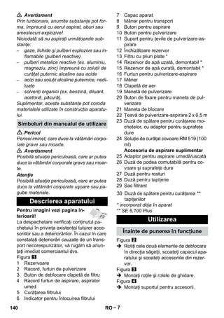 – 7 
 Avertisment 
Prin turbionare, anumite substanţe pot for-ma, 
împreună cu aerul aspirat, aburi sau 
amestecuri explozive! 
Niciodată să nu aspiraţi următoarele sub-stanţe: 
– gaze, lichide şi pulberi explozive sau in-flamabile 
(pulberi reactive) 
– pulberi metalice reactive (ex. aluminiu, 
magneziu, zinc) împreună cu soluţii de 
curăţat puternic alcaline sau acide 
– acizi sau soluţii alcaline puternice, nedi-luate 
– solvenţi organici (ex. benzină, diluant, 
acetonă, păcură). 
Suplimentar, aceste substanţe pot coroda 
materialele utilizate în construcţia aparatu-lui. 
 Pericol 
Pericol iminet, care duce la vătămări corpo-rale 
grave sau moarte. 
 Avertisment 
Posibilă situaţie periculoasă, care ar putea 
duce la vătămări corporale grave sau moar-te. 
Atenţie 
Posibilă situaţie periculoasă, care ar putea 
duce la vătămări corporale uşoare sau pa-gube 
materiale. 
Pentru imagini vezi pagina in-terioară! 
La despachetare verificaţi conţinutul pa-chetului 
în privinţa existenţei tuturor acce-soriilor 
sau a deteriorărilor. În cazul în care 
constataţi deteriorări cauzate de un trans-port 
necorespunzător, vă rugăm să anun-ţaţi 
imediat comerciantul dvs. 
Figura 
1 Rezervoare 
2 Racord, furtun de pulverizare 
3 Buton de deblocare clapetă de filtru 
4 Racord furtun de aspirare, aspirator 
umed 
5 Curăţarea filtrului 
6 Indicator pentru înlocuirea filtrului 
7 Capac aparat 
8 Mâner pentru transport 
9 Buton pentru aspirare 
10 Buton pentru pulverizare 
11 Suport pentru ţevile de pulverizare-as-pirare 
12 Închizătoare rezervor 
13 Filtru cu pliuri plate * 
14 Rezervor de apă uzată, demontabil * 
15 Rezervor de apă curată, demontabil * 
16 Furtun pentru pulverizare-aspirare 
17 Mâner 
18 Clapetă de aer 
19 Manetă de pulverizare 
20 Buton de fixare pentru maneta de pul-verizare 
21 Maneta de blocare 
22 Ţeavă de pulverizare-aspirare 2 x 0,5 m 
23 Duză de spălare pentru curăţarea mo-chetelor, 
cu adaptor pentru suprafeţe 
dure 
24 Soluţie de curăţat covoare RM 519 (100 
ml) 
Accesoriu de aspirare suplimentar 
25 Adaptor pentru aspirare umedă/uscată 
26 Duză de podea comutabilă pentru co-voare 
şi suprafeţe dure 
27 Duză pentru rosturi 
28 Duză pentru tapiţerie 
29 Sac filtrant 
* incorporat deja în aparat 
** SE 5.100 Plus 
Figura 
 Rotiţi cele două elemente de deblocare 
în direcţia săgeţii, scoateţi capacul apa-ratului 
şi scoateţi accesoriile din rezer-vor. 
Figura 
 Montaţi roţile şi rolele de ghidare. 
Figura 
 Montaţi suportul pentru accesorii. 
Simboluri din manualul de utilizare 
Descrierea aparatului 
30 Duză de spălare pentru curăţarea 
tapiţeriilor 
** 
Utilizarea 
Înainte de punerea în funcţiune 
140 RO 
 