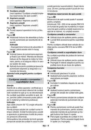– 8 
 Curăţare umedă 
(vezi capitolul Curăţare umedă/Umple-rea 
rezervorului de apă curată) 
 Aspirare uscată 
(vezi capitolul Aspirare uscată) 
 Aspirare umedă 
(vezi capitolul Aspirare umedă) 
Figura 
 Puneţi capacul aparatului la loc şi blo-caţi- 
l. 
Figura 
 Intoduceţi furtunul de absorbţie şi furtu-nul 
de pulverizare pe racordurile de la 
aparat. 
Indicaţie 
: Împingeţi bine furtunul de absorbţie în 
racord, până acesta intră în locaş. 
Figura 
 Îmbinaţi ţeava de pulverizare-aspirare 
şi fixaţi-o pe mâner. Maneta de blocare 
trebuie să fie dispusă la mijloc la îmbi-nare, 
pentru a vă asigura rotiţi-o în sen-sul 
acelor de ceas. 
 Aplicaţi duza pentru podele pe ţeava de 
pulverizare-aspirare şi asiguraţi-o cu 
maneta de blocare. 
Aparatul este pregătit pentru curăţare 
umedă. 
Atenţie 
Înainte de a utiliza aparatul, verificaţi pe o 
porţiune ascunsă dacă obiectul de curăţat 
este rezistent la apă şi nu se decolorează. 
Nu curăţaţi suprafeţe sensibile la apă, de 
ex. parchet (altfel umezeala poate pătrun-de 
în material şi deteriora podeaua). 
Indicaţie 
Apa caldă (maxim 50 °C) creşte eficacita-tea 
curăţării. 
Porniţi pompa soluţiei de curăţat numai în 
timpul utilizării. Evitaţi funcţionarea uscată 
a aparatului şi generarea inutilă de presiu-ne 
(presiune dinamică). 
Întrerupătorul de protecţie termică opreşte 
pompa de soluţie de curăţat în cazul în care 
există pericolul supraîncălzirii. După răcire 
(cca. 20 min.) pompa poate fi pusă din nou 
în funcţiune. 
Figura 
Rezervorul de apă curată poate fi scoasă 
pentru umplere. 
Introduceţi 100 - 200 ml de soluţie RM 519 
(în funcţie de gradul de murdărire) în rezer-vorul 
de apă curată şi umpleţi rezervorul cu 
apă de la robinet, nu umpleţi excesiv. 
 Utilizaţi duza de spălare pentru podea. 
 Lucraţi fără accesoriul pentru suprafeţe 
dure. 
Pentru curăţare utilizaţi doar soluţia de cu-răţat 
pentru covoare RM 519 de la KÄR-CHER. 
Nu curăţaţi suprafeţe de podea din laminat 
sau parchet! 
 Utilizaţi duza de spălare pentru podea. 
 Împingeţi în lateral adaptorul pentru su-prafeţe 
dure de pe duza de spălare. 
Figura 
 Introduceţi ştecherul în priză. 
 Apăsaţi butonul pentru aspirare, turbina 
aspiratoare porneşte. 
Figura 
 Închideţi în totalitate clapeta de aer de 
pe mâner. 
Figura 
 Apăsaţi butonul pentru pulverizare, 
pompa de soluţie de curăţat este gata. 
Figura 
 Pentru pulverizarea soluţiei de curăţare 
acţionaţi maneta de pulverizare de pe 
mâner. 
Figura 
 Pentru pulverizare continuă puteţi fixa 
maneta de pulverizare, pentru acesta 
acţionaţi maneta de pulverizare şi tra-geţi 
butonul de fixare în spate. 
 Parcurgeţi suprafaţa de curăţat în linii 
suprapuse. Pentru aceasta trageţi duza 
în spate (nu împingeţi). 
Punerea în funcţiune 
Curăţarea umedă a covoarelor / 
suprafeţelor dure 
Umplerea rezervorului de apă curată 
Curăţarea umedă a covoarelor 
Curăţarea umedă a suprafeţelor dure 
Începerea lucrului 
RO 141 
 