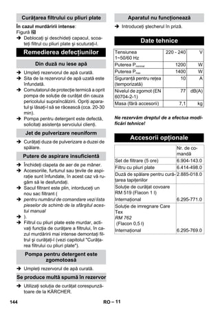 – 11 
În cazul murdăririi intense: 
Figură 
 Deblocaţi şi deschideţi capacul, scoa-teţi 
filtrul cu pliuri plate şi scuturaţi-l. 
 Umpleţi rezervorul de apă curată. 
 Sita de la rezervorul de apă uzată este 
înfundată. 
 Comutatorul de protecţie termică a oprit 
pompa de soluţie de curăţat din cauza 
pericolului supraîncălzirii. Opriţi apara-tul 
şi lăsaţi-l să se răcească (cca. 20-30 
min). 
 Pompa pentru detergent este defectă, 
solicitaţi asistenţa servciului clienţi. 
 Curăţaţi duza de pulverizare a duzei de 
spălare. 
 Închideţi clapeta de aer de pe mâner. 
 Accesoriile, furtunul sau ţevile de aspi-raţie 
sunt înfundate, în acest caz vă ru-găm 
să le desfundaţi. 
 Sacul filtrant este plin, intorduceţi un 
nou sac filtrant ( 
 pentru numărul de comandare vezi lista 
pieselor de schimb de la sfârşitul aces-tui 
manual 
 ). 
 Filtrul cu pliuri plate este murdar, acti-vaţi 
funcţia de curăţare a filtrului, în ca-zul 
murdăririi mai intense demontaţi fil-trul 
şi curăţaţi-l (vezi capitolul Curăţa-rea 
filtrului cu pliuri plate). 
 Umpleţi rezervorul de apă curată. 
 Utilizaţi soluţia de curăţat corespunză-toare 
de la KÄRCHER. 
 Introduceţi ştecherul în priză. 
Ne rezervăm dreptul de a efectua modi-ficări 
tehnice! 
Curăţarea filtrului cu pliuri plate 
Remedierea defecţiunilor 
Din duză nu iese apă 
Jet de pulverizare neuniform 
Putere de aspirare insuficientă 
Pompa pentru detergent este 
zgomotoasă 
Se produce multă spumă în rezervor 
Aparatul nu funcţionează 
Date tehnice 
Tensiunea 
1~50/60 Hz 
220 - 240 V 
Puterea Pnominal 1200 W 
Puterea Pmax 1400 W 
Siguranţă pentru reţea 
(temporizată) 
10 A 
Nivelul de zgomot (EN 
60704-2-1) 
77 dB(A) 
Masa (fără accesorii) 7,1 kg 
Accesorii opţionale 
Nr. de co-mandă 
Set de filtrare (5 ore) 6.904-143.0 
Filtru cu pliuri plate 6.414-498.0 
Duză de spălare pentru cură-ţarea 
tapiţeriilor 
2.885-018.0 
Soluţie de curăţat covoare 
RM 519 (Flacon 1 l) 
Internaţional 6.295-771.0 
Soluţie de imregnare Care 
Tex 
RM 762 
(Flacon 0,5 l) 
Internaţional 6.295-769.0 
144 RO 
 