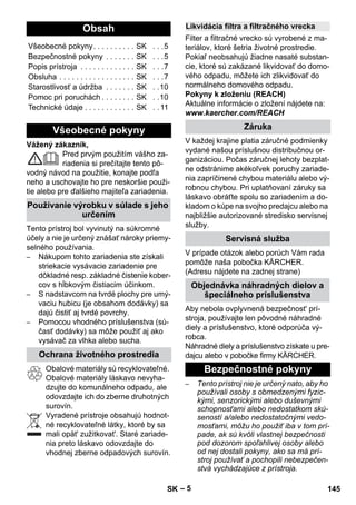 – 5 
Vážený zákazník, 
Pred prvým použitím vášho za-riadenia 
si prečítajte tento pô-vodný 
návod na použitie, konajte podľa 
neho a uschovajte ho pre neskoršie použi-tie 
alebo pre ďalšieho majiteľa zariadenia. 
Tento prístroj bol vyvinutý na súkromné 
účely a nie je určený znášať nároky priemy-selného 
používania. 
– Nákupom tohto zariadenia ste získali 
striekacie vysávacie zariadenie pre 
dôkladné resp. základné čistenie kober-cov 
s hĺbkovým čistiacim účinkom. 
– S nadstavcom na tvrdé plochy pre umý-vaciu 
hubicu (je obsahom dodávky) sa 
dajú čistiť aj tvrdé povrchy. 
– Pomocou vhodného príslušenstva (sú-časť 
dodávky) sa môže použiť aj ako 
vysávač za vlhka alebo sucha. 
Obalové materiály sú recyklovateľné. 
Obalové materiály láskavo nevyha-dzujte 
do komunálneho odpadu, ale 
odovzdajte ich do zberne druhotných 
surovín. 
Vyradené prístroje obsahujú hodnot-né 
recyklovateľné látky, ktoré by sa 
mali opät' zužitkovat'. Staré zariade-nia 
preto láskavo odovzdajte do 
vhodnej zberne odpadových surovín. 
Filter a filtračné vrecko sú vyrobené z ma-teriálov, 
ktoré šetria životné prostredie. 
Pokiaľ neobsahujú žiadne nasaté substan-cie, 
ktoré sú zakázané likvidovať do domo-vého 
odpadu, môžete ich zlikvidovať do 
normálneho domového odpadu. 
Pokyny k zloženiu (REACH) 
Aktuálne informácie o zložení nájdete na: 
www.kaercher.com/REACH 
V každej krajine platia záručné podmienky 
vydané našou príslušnou distribučnou or-ganizáciou. 
Počas záručnej lehoty bezplat-ne 
odstránime akékoľvek poruchy zariade-nia 
zapríčinené chybou materiálu alebo vý-robnou 
chybou. Pri uplatňovaní záruky sa 
láskavo obráťte spolu so zariadením a do-kladom 
o kúpe na svojho predajcu alebo na 
najbližšie autorizované stredisko servisnej 
služby. 
V prípade otázok alebo porúch Vám rada 
pomôže naša pobočka KÄRCHER. 
(Adresu nájdete na zadnej strane) 
Aby nebola ovplyvnená bezpečnost' prí-stroja, 
používajte len pôvodné náhradné 
diely a príslušenstvo, ktoré odporúča vý-robca. 
Náhradné diely a príslušenstvo získate u pre-dajcu 
alebo v pobočke firmy KÄRCHER. 
– Tento prístroj nie je určený nato, aby ho 
používali osoby s obmedzenými fyzic-kými, 
senzorickými alebo duševnými 
schopnosťami alebo nedostatkom skú-seností 
a/alebo nedostatočnými vedo-mosťami, 
môžu ho použiť iba v tom prí-pade, 
ak sú kvôli vlastnej bezpečnosti 
pod dozorom spoľahlivej osoby alebo 
od nej dostali pokyny, ako sa má prí-stroj 
používať a pochopili nebezpečen-stvá 
vychádzajúce z prístroja. 
Obsah 
Všeobecné pokyny. . . . . . . . . . SK . . .5 
Bezpečnostné pokyny . . . . . . . SK . . .5 
Popis prístroja . . . . . . . . . . . . . SK . . .7 
Obsluha . . . . . . . . . . . . . . . . . . SK . . .7 
Starostlivosť a údržba . . . . . . . SK . .10 
Pomoc pri poruchách . . . . . . . . SK . .10 
Technické údaje . . . . . . . . . . . . SK . . 11 
Všeobecné pokyny 
Používanie výrobku v súlade s jeho 
určením 
Ochrana životného prostredia 
Likvidácia filtra a filtračného vrecka 
Záruka 
Servisná služba 
Objednávka náhradných dielov a 
špeciálneho príslušenstva 
Bezpečnostné pokyny 
SK 145 
 