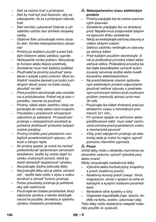 – 6 
– Deti sa nesmú hrať s prístrojom. 
– Deti by mali byť pod dozorom, aby sa 
zabezpečilo, že sa s prístrojom nebudú 
hrať. 
– Deti nemôžu vykonávať čistenie a uží-vateľskú 
údržbu bez dohľadu dospelej 
osoby. 
– Obalové fólie uchovávajte mimo dosa-hu 
detí. Vzniká nebezpečenstvo uduse-nia! 
– Prístroj po každom použití a pred kaž-dým 
čistením alebo údržbou vypnite. 
– Nebezpečie vzniku požiaru. Nevysávaj-te 
horiace alebo tlejúce predmety. 
– Zariadenie musí mať stabilný podklad. 
– Používateľ je povinný používat' zaria-denie 
v súlade s jeho určením. Musí zo-hľadnit' 
miestne danosti a pri práci s prí-strojom 
dávat' pozor na tretie osoby, 
obzvlášt' na deti. 
– Pred použitím skontrolujte stav zariade-nia 
a príslušenstva. Pokiaľ nie je stav v 
poriadku, nesmie sa používať. 
– Prístroj, kábel alebo zástrčku nikdy ne-ponárajte 
do vody alebo iných kvapalín. 
– Prevádzka v priestoroch ohrozených 
výbuchom je zakázaná. Pri používaní 
prístroja v nebezpečnom prostredí je 
potrebné dodržiavat' príslušné bezpeč-nostné 
predpisy. 
– Prístroj chráňte pred pôsobením von-kajších 
poveternostných vplyvov, vlh-kosti 
a zdrojov tepla. 
– Ak prístroj spadol, je nutné ho nechat' 
prekontrolovat' oprávneným servisným 
strediskom, keďže by mohlo dôjst' ku 
vzniku vnútorných porúch, ktoré by 
mohli obmedzit' bezpečnost' výrobku. 
– Nevysávajte žiadne jedovaté látky. 
– Nevysávajte látky ako je sádra, cement 
atď. , keďže tieto môžu v styku s vodou 
stvrdnút' a ohrozit' funkciu prístroja. 
– Počas prevádzky prístroja je potrebné, 
aby stál vodorovne. 
– Používajte len čistiaci prostriedok, ktorý 
odporúča výrobca a takisto dodržujte 
návod na použitie, likvidáciu a výstrahu 
výrobcu čistiaceho prostriedku. 
 Nebezpečenstvo úrazu elektrickým 
prúdom 
– Prístroj zapájajte iba do riadne uzemne-ných 
zásuviek. 
– Zariadenie pripájajte iba na striedavý 
prúd. Napätie musí zodpovedať údajom 
na typovom štítku zariadenia. 
– Nikdy sa nedotýkajte sieťovej zásuvky a 
vidlice vlhkými rukami. 
– Sieťovú zástrčku neťahajte zo zásuvky 
za sieťový kábel. 
– Pred každým použitím skontrolujte, či 
nie je poškodený prívodný kábel alebo 
sieťová vidlica. Poškodený prívodný ká-bel 
dajte bezodkladne vymeniť autori-zovanej 
servisnej službe alebo kvalifi-kovanému 
elektrotechnikovi. 
– Na predchádzanie úrazom spôsobe-ným 
elektrickým prúdom odporúčame 
používať sieťové zásuvky s predrade-ným 
ochranným ističom proti zvodovým 
prúdom (menovitý spínací prúd max. 
30 mA). 
– Používajte iba kábel chránený pred po-striekaním 
vodou s minimálnym prie-merom 
3x1 mm˛. 
– Pri výmene spojok na siet'ovom alebo 
predlžovacom kábli musí ostat' zacho-vaná 
ochrana pred postriekaním vodou 
a mechanická pevnost'. 
– Vždy pred odpojením prístroja od elek-trickej 
siete je nutné ho najprv vypnút' 
pomocou hlavného vypínača. 
 Pozor 
Určité látky môžu v dôsledku rozvírenia na-sávaného 
vzduchu vytvoriť výbušné pary 
alebo zmesi! 
Nikdy nevysávajte nasledovné látky: 
– Výbušné alebo horľavé plyny, kvapaliny 
a prach (reaktívny prach) 
– Reaktívny kovový prach (naopr. hliník, 
magnézium, zinok) v spojení so silne al-kalickými 
a kyslými čistiacimi prostried-kami 
– Neriedené silné kyseliny a lúhy 
– Organické rozpúšťadlá (napr. benzín, rie-didlo 
na farbu, acetón, vykurovací olej). 
Tieto látky môžu dodatočne naleptať mate-riály 
použité vo vysávači. 
146 SK 
 