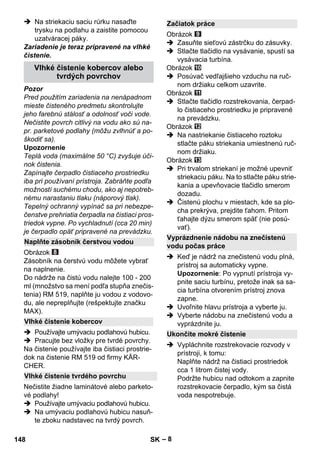 – 8 
 Na striekaciu saciu rúrku nasaďte 
trysku na podlahu a zaistite pomocou 
uzatváracej páky. 
Zariadenie je teraz pripravené na vlhké 
čistenie. 
Pozor 
Pred použitím zariadenia na nenápadnom 
mieste čisteného predmetu skontrolujte 
jeho farebnú stálosť a odolnosť voči vode. 
Nečistite povrch citlivý na vodu ako sú na-pr. 
parketové podlahy (môžu zvlhnúť a po-škodiť 
sa). 
Upozornenie 
Teplá voda (maximálne 50 °C) zvyšuje úči-nok 
čistenia. 
Zapínajte čerpadlo čistiaceho prostriedku 
iba pri používaní prístroja. Zabráňte podľa 
možností suchému chodu, ako aj nepotreb-nému 
narastaniu tlaku (náporový tlak). 
Tepelný ochranný vypínač sa pri nebezpe-čenstve 
prehriatia čerpadla na čistiaci pros-triedok 
vypne. Po vychladnutí (cca 20 min) 
je čerpadlo opäť pripravené na prevádzku. 
Obrázok 
Zásobník na čerstvú vodu môžete vybrať 
na naplnenie. 
Do nádrže na čistú vodu nalejte 100 - 200 
ml (množstvo sa mení podľa stupňa znečis-tenia) 
RM 519, naplňte ju vodou z vodovo-du, 
ale nepreplňujte (rešpektujte značku 
MAX). 
 Používajte umývaciu podlahovú hubicu. 
 Pracujte bez vložky pre tvrdé povrchy. 
Na čistenie používajte iba čistiaci prostrie-dok 
na čistenie RM 519 od firmy KÄR-CHER. 
Nečistite žiadne laminátové alebo parketo-vé 
podlahy! 
 Používajte umývaciu podlahovú hubicu. 
 Na umývaciu podlahovú hubicu nasuň-te 
zboku nadstavec na tvrdý povrch. 
Obrázok 
 Zasuňte sieťovú zástrčku do zásuvky. 
 Stlačte tlačidlo na vysávanie, spustí sa 
vysávacia turbína. 
Obrázok 
 Posúvač vedľajšieho vzduchu na ruč-nom 
držiaku celkom uzavrite. 
Obrázok 
 Stlačte tlačidlo rozstrekovania, čerpad-lo 
čistiaceho prostriedku je pripravené 
na prevádzku. 
Obrázok 
 Na nastriekanie čistiaceho roztoku 
stlačte páku striekania umiestnenú ruč-nom 
držiaku. 
Obrázok 
 Pri trvalom striekaní je možné upevniť 
striekaciu páku. Na to stlačte páku strie-kania 
a upevňovacie tlačidlo smerom 
dozadu. 
 Čistenú plochu v miestach, kde sa plo-cha 
prekrýva, prejdite ťahom. Pritom 
ťahajte dýzu smerom späť (nie posú-vať). 
 Keď je nádrž na znečistenú vodu plná, 
prístroj sa automaticky vypne. 
Upozornenie: Po vypnutí prístroja vy-pnite 
saciu turbínu, pretože inak sa sa-cia 
turbína otvorením prístroj znova 
zapne. 
 Uvoľnite hlavu prístroja a vyberte ju. 
 Vyberte nádobu na znečistenú vodu a 
vyprázdnite ju. 
 Vypláchnite rozstrekovacie rozvody v 
prístroji, k tomu: 
Naplňte nádrž na čistiaci prostriedok 
cca 1 litrom čistej vody. 
Podržte hubicu nad odtokom a zapnite 
rozstrekovacie čerpadlo, kým sa čistá 
voda nespotrebuje. 
Vlhké čistenie kobercov alebo 
tvrdých povrchov 
Naplňte zásobník čerstvou vodou 
Vlhké čistenie kobercov 
Vlhké čistenie tvrdého povrchu 
Začiatok práce 
Vyprázdnenie nádobu na znečistenú 
vodu počas práce 
Ukončite mokré čistenie 
148 SK 
 