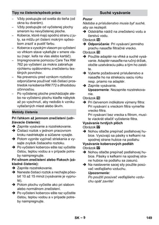 – 9 
– Vždy postupujte od svetla do tieňa (od 
okna ku dverám). 
– Vždy postupujte od vyčistenej plochy 
smerom ku nevyčistenej ploche. 
– Koberce, ktoré majú spodnú stranu z ju-ty, 
sa môžu pri čistení mokrým spôso-bom 
zraziť a pustiť farbu. 
– Koberce s vysokým vlasom po vyčistení 
vo vlhkom stave vykefujte v smere vla-su 
(napr. kefa na vlas alebo kartáč). 
– Impregnovanie pomocou Care Tex RM 
762 po vyčistení za mokra zabraňuje 
rýchlemu opätovnému znečisteniu tex-tilných 
povrchov. 
– Na prevenciu pred vznikom roztočov 
odporúčame používať náš čistiaci pros-triedok 
na koberce RM 772 s dlhodobou 
účinnosťou. 
– Po vyčistenej ploche prechádzajte ale-bo 
na vyčistenú plochu klaďte nábytok 
až po vyschnutí, aby nedošlo k vzniku 
vytlačených miest alebo škvŕn. 
Pri ľahkom až jemnom znečistení (udr-žiavacie 
čistenie): 
 Zapnite vysávanie a rozstrekovanie. 
 Čistiaci roztok v jednom pracovnom 
kroku nastriekajte a súčasne vysajte. 
 Potom vypnite vypínač striekania a vy-sajte 
zvyšok čistiaceho roztoku. 
 Po vyčistení kobercov ešte raz vyčistite 
čistou, teplou vodou a v prípade potre-by 
naimpregnujte. 
Pri silnom znečistení alebo fľakoch (zá-kladné 
čistenie): 
 Zapnite rozstrekovanie. 
 Naneste čistiaci roztok a nechajte pôso-biť 
10 až 15 minút (vysávanie je vypnu-té), 
 Potom plochu vyčistite ako pri slabom 
alebo normálnom znečistení. 
 Po vyčistení kobercov ešte raz vyčistite 
čistou, teplou vodou a v prípade potre-by 
naimpregnujte. 
Pozor 
Nádoba a príslušenstvo musia byť suché, 
aby sa nezlepili. 
 Odstráňte nádrž na znečistenú vodu a 
čerstvú vodu. 
Obrázok 
 Odporúčanie: Pri vysávaní jemného 
prachu nasaďte filtračné vrecko. 
Obrázok 
 Použite adaptér na vlhké a suché vysá-vanie. 
Adaptér nasaďte na ručný držiak, 
otočte uzatváraciu páku a tým ho zaisti-te. 
 Vyberte požadované príslušenstvo a 
nasaďte ho na striekaciu saciu rúrku 
resp. priamo na adaptér. 
 Zapnite vysávanie. 
Upozornenie: Nezapnite rozstrekova-nie. 
Obrázok 
 Pri červenom indikátore výmeny filtra: 
Pri vysávaní s vreckom filtra vymeňte 
vrecko filtra. 
Pri vysávaní bez vrecka s filtrom, musí-te 
viackrát stlačiť vyčistenie filtra. 
Vysávanie tvrdých plôch 
Obrázok 
 Nohou stlačte prepínač podlahovej hu-bice. 
Vysúvajú sa pásiky s kefkami na 
spodnej strane hubice na podlahu 
Vysávanie kobercových podláh 
Obrázok 
 Nohou stlačte prepínač podlahovej hu-bice. 
Pásiky s kefkami na spodnej stra-ne 
hubice na podlahu sa zasunú. 
 Na nastavenie sacej sily použite posú-vač 
vedľajšieho vzduchu. 
Upozornenie: 
Po použití posúvač vedľajšieho vzdu-chu 
opäť zavrite! 
Tipy na čistenie/spôsob práce 
Metódy čistenia 
Suché vysávanie 
SK 149 
 